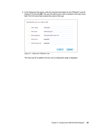 3. In the dialog box that opens, enter the required information for the ITSOadm1 user ID
   (Figure 2-7) and click OK. The user ID used to log in with is entered in the User name
   field. The Full name field contains the name of the user.




   Figure 2-7 Define the ITSOadm1 user

   The new user ID is added to the list, and a configuration page is displayed.




                                         Chapter 2. Configuring the IBM Workload Deployer   29
 