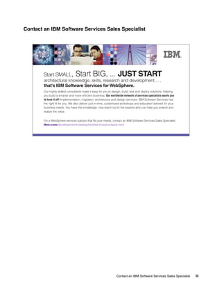 Contact an IBM Software Services Sales Specialist




        Start SMALL,             Start BIG, ... JUST START
        architectural knowledge, skills, research and development . . .
        that's IBM Software Services for WebSphere.
        Our highly skilled consultants make it easy for you to design, build, test and deploy solutions, helping
        you build a smarter and more efficient business. Our worldwide network of services specialists wants you
        to have it all! Implementation, migration, architecture and design services: IBM Software Services has
        the right fit for you. We also deliver just-in-time, customized workshops and education tailored for your
        business needs. You have the knowledge, now reach out to the experts who can help you extend and
        realize the value.


        For a WebSphere services solution that fits your needs, contact an IBM Software Services Sales Specialist:
        ibm.com/developerworks/websphere/services/contacts.html




                                                                  Contact an IBM Software Services Sales Specialist   iii
 