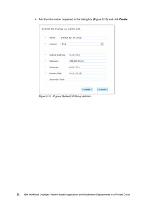 4. Add the information requested in the dialog box (Figure 2-10) and click Create.




                  Figure 2-10 IP group Testbed2-IP-Group definition




32   IBM Workload Deployer: Pattern-based Application and Middleware Deployments in a Private Cloud
 