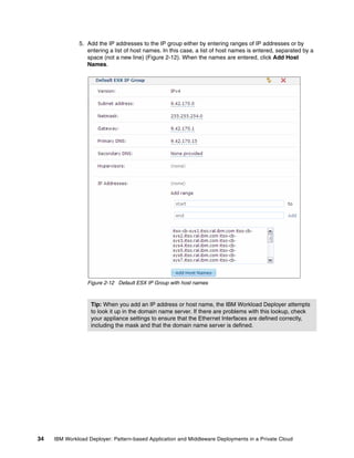 5. Add the IP addresses to the IP group either by entering ranges of IP addresses or by
                 entering a list of host names. In this case, a list of host names is entered, separated by a
                 space (not a new line) (Figure 2-12). When the names are entered, click Add Host
                 Names.




                  Figure 2-12 Default ESX IP Group with host names



                   Tip: When you add an IP address or host name, the IBM Workload Deployer attempts
                   to look it up in the domain name server. If there are problems with this lookup, check
                   your appliance settings to ensure that the Ethernet Interfaces are defined correctly,
                   including the mask and that the domain name server is defined.




34   IBM Workload Deployer: Pattern-based Application and Middleware Deployments in a Private Cloud
 