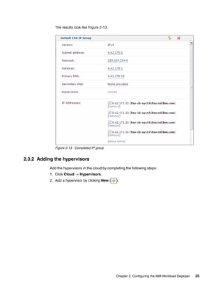 The results look like Figure 2-13.




              Figure 2-13 Completed IP group


2.3.2 Adding the hypervisors
           Add the hypervisors in the cloud by completing the following steps:
           1. Click Cloud  Hypervisors.
           2. Add a hypervisor by clicking New (    ).




                                                    Chapter 2. Configuring the IBM Workload Deployer   35
 