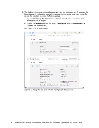6. The blade is in maintenance mode because you have not associated any IP groups to the
                 hypervisors and you have not selected the storage devices on the hypervisor to use. To
                 correct this situation, complete the following steps:
                  a. Expand the Storage devices section and select the data store you want to make
                     available for virtual images.
                  b. Expand the Networks section and select VM Network. Select the Default ESX IP
                     Group in the IP group field.
                  See Figure 2-17 for an overview.




                  Figure 2-17 Assign the data store, network, and IP group to the hypervisor




38   IBM Workload Deployer: Pattern-based Application and Middleware Deployments in a Private Cloud
 