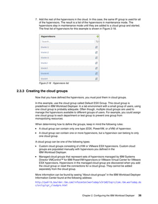 7. Add the rest of the hypervisors in the cloud. In this case, the same IP group is used for all
              of the hypervisors. The result is a list of the hypervisors in maintenance mode. The
              hypervisors stay in maintenance mode until they are added to a cloud group and started.
              The final list of hypervisors for this example is shown in Figure 2-18.




              Figure 2-18 Hypervisors list


2.3.3 Creating the cloud groups
           Now that you have defined the hypervisors, you must pool them in cloud groups.

           In this example, use the cloud group called Default ESX Group. This cloud group is
           predefined in IBM Workload Deployer. In a lab environment with a small group of users, using
           one cloud group is probably adequate. Often though, multiple cloud groups are used to
           manage the hypervisors available to different groups of users. For example, you could assign
           one cloud group to each department or test group to prevent one group from
           monopolizing resources.

           When determining how to define the groups, keep in mind the following rules:
              A cloud group can contain only one type (ESX, PowerVM, or z/VM) of hypervisor.
              A cloud group can contain one or more hypervisors, but a hypervisor can belong to only
              one cloud group.

           A cloud group can be one of the following types:
              Custom cloud groups consisting of z/VM or VMware ESX hypervisors. Custom cloud
              groups are populated manually with hypervisors you defined in the
              IBM Workload Deployer.
              Managed cloud groups that represent sets of hypervisors managed by IBM Systems
              Director VMControl™ for IBM PowerVM hypervisors or VMware Virtual Center for VMware
              ESX hypervisors. Hypervisors in the managed cloud group are discovered when you add
              the cloud group or reset the connections for a cloud group. They cannot be added
              separately from the cloud group.

           More information can be found by seeing “About cloud groups” in the IBM Workload Deployer
           Information Center found at the following address:
           http://publib.boulder.ibm.com/infocenter/worlodep/v3r1m0/topic/com.ibm.worlodep.do
           c/sr/cg/cgr_cloudgro.html


                                                     Chapter 2. Configuring the IBM Workload Deployer    39
 