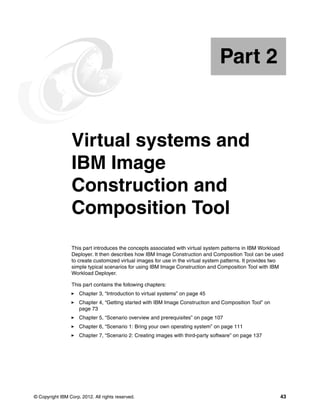 Part 2


Part       2     Virtual systems and
                 IBM Image
                 Construction and
                 Composition Tool
                 This part introduces the concepts associated with virtual system patterns in IBM Workload
                 Deployer. It then describes how IBM Image Construction and Composition Tool can be used
                 to create customized virtual images for use in the virtual system patterns. It provides two
                 simple typical scenarios for using IBM Image Construction and Composition Tool with IBM
                 Workload Deployer.

                 This part contains the following chapters:
                     Chapter 3, “Introduction to virtual systems” on page 45
                     Chapter 4, “Getting started with IBM Image Construction and Composition Tool” on
                     page 73
                     Chapter 5, “Scenario overview and prerequisites” on page 107
                     Chapter 6, “Scenario 1: Bring your own operating system” on page 111
                     Chapter 7, “Scenario 2: Creating images with third-party software” on page 137




© Copyright IBM Corp. 2012. All rights reserved.                                                          43
 