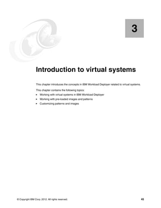 3


    Chapter 3.   Introduction to virtual systems
                 This chapter introduces the concepts in IBM Workload Deployer related to virtual systems.

                 This chapter contains the following topics:
                     Working with virtual systems in IBM Workload Deployer
                     Working with pre-loaded images and patterns
                     Customizing patterns and images




© Copyright IBM Corp. 2012. All rights reserved.                                                             45
 