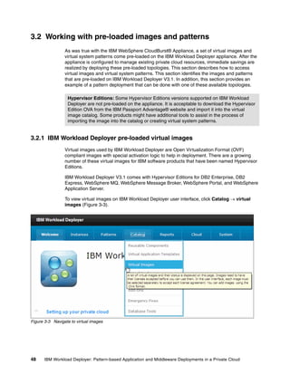 3.2 Working with pre-loaded images and patterns
                 As was true with the IBM WebSphere CloudBurst® Appliance, a set of virtual images and
                 virtual system patterns come pre-loaded on the IBM Workload Deployer appliance. After the
                 appliance is configured to manage existing private cloud resources, immediate savings are
                 realized by deploying these pre-loaded topologies. This section describes how to access
                 virtual images and virtual system patterns. This section identifies the images and patterns
                 that are pre-loaded on IBM Workload Deployer V3.1. In addition, this section provides an
                 example of a pattern deployment that can be done with one of these available topologies.

                  Hypervisor Editions: Some Hypervisor Editions versions supported on IBM Workload
                  Deployer are not pre-loaded on the appliance. It is acceptable to download the Hypervisor
                  Edition OVA from the IBM Passport Advantage® website and import it into the virtual
                  image catalog. Some products might have additional tools to assist in the process of
                  importing the image into the catalog or creating virtual system patterns.


3.2.1 IBM Workload Deployer pre-loaded virtual images
                 Virtual images used by IBM Workload Deployer are Open Virtualization Format (OVF)
                 compliant images with special activation logic to help in deployment. There are a growing
                 number of these virtual images for IBM software products that have been named Hypervisor
                 Editions.

                 IBM Workload Deployer V3.1 comes with Hypervisor Editions for DB2 Enterprise, DB2
                 Express, WebSphere MQ, WebSphere Message Broker, WebSphere Portal, and WebSphere
                 Application Server.

                 To view virtual images on IBM Workload Deployer user interface, click Catalog  virtual
                 images (Figure 3-3).




Figure 3-3 Navigate to virtual images




48    IBM Workload Deployer: Pattern-based Application and Middleware Deployments in a Private Cloud
 