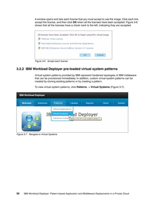 A window opens and lists each license that you must accept to use the image. Click each link,
                 accept the license, and then click OK when all the licenses have been accepted. Figure 3-6
                 shows that all the licenses have a check mark to the left, indicating they are accepted.




                 Figure 3-6 Accept each license


3.2.2 IBM Workload Deployer pre-loaded virtual system patterns
                 Virtual system patterns provided by IBM represent hardened topologies of IBM middeware
                 that can be provisioned immediately. In addition, custom virtual system patterns can be
                 created by cloning existing patterns or by creating a pattern.

                 To view virtual system patterns, click Patterns  Virtual Systems (Figure 3-7).




Figure 3-7 Navigate to Virtual Systems




50    IBM Workload Deployer: Pattern-based Application and Middleware Deployments in a Private Cloud
 