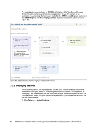 Pre-loaded patterns are included for IBM DB2, WebSphere MQ, WebSphere Message
                Broker, WebSphere Portal, and WebSphere Application Server. An example of an
                application-ready topology that comes pre-loaded on the IBM Workload Deployer appliance is
                the DB2 Enterprise and WAS Highly Available cluster virtual system pattern shown in
                Figure 3-9.




Figure 3-9 DB2 Enterprise and WAS Highly Available cluster window


3.2.3 Deploying patterns
                Virtual system patterns are deployed to the cloud to build complex and application-ready
                middleware topologies. Weeks of assembling hardware and software can be replaced by
                specifying a few parameters in the IBM Workload Deployer pattern deployment wizard. The
                complex pattern shown in Figure 3-9 can be deployed through an easy to follow wizard that
                has the following steps:
                1. Click Patterns  Virtual Systems.




52    IBM Workload Deployer: Pattern-based Application and Middleware Deployments in a Private Cloud
 