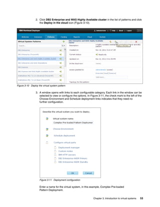 2. Click DB2 Enterprise and WAS Highly Available cluster in the list of patterns and click
                    the Deploy in the cloud icon (Figure 3-10).




Figure 3-10 Deploy the virtual system pattern

                 3. A window opens with links to each configurable category. Each link in the window can be
                    selected to view or configure the options. In Figure 3-11, the check mark to the left of the
                    Choose Environment and Schedule deployment links indicates that they need no
                    further configuration.




                     Figure 3-11 Deployment configuration

                     Enter a name for the virtual system, in this example, Complex Pre-loaded
                     Pattern Deployment.


                                                                    Chapter 3. Introduction to virtual systems   53
 