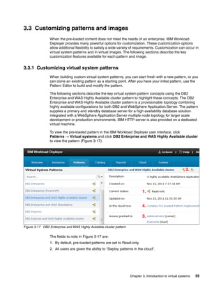 3.3 Customizing patterns and images
                 When the pre-loaded content does not meet the needs of an enterprise, IBM Workload
                 Deployer provides many powerful options for customization. These customization options
                 allow additional flexibility to satisfy a wide variety of requirements. Customization can occur in
                 virtual system patterns and in virtual images. The following sections describe the key
                 customization features available for each pattern and image.


3.3.1 Customizing virtual system patterns
                 When building custom virtual system patterns, you can start fresh with a new pattern, or you
                 can clone an existing pattern as a starting point. After you have your initial pattern, use the
                 Pattern Editor to build and modify the pattern.

                 The following sections describe the key virtual system pattern concepts using the DB2
                 Enterprise and WAS Highly Available cluster pattern to highlight these concepts. The DB2
                 Enterprise and WAS Highly Available cluster pattern is a provisionable topology combining
                 highly available configurations for both DB2 and WebSphere Application Server. The pattern
                 supplies a primary and standby database server for a high availability database solution
                 integrated with a WebSphere Application Server multiple node topology for larger scale
                 development or production environments. IBM HTTP server is also provided on a dedicated
                 virtual machine.

                 To view the pre-loaded pattern in the IBM Workload Deployer user interface, click
                 Patterns  Virtual systems and click DB2 Enterprise and WAS Highly Available cluster
                 to view the pattern (Figure 3-17).




                                                                                                             2.




                                                                              1.


                                                                              4.

                                                                              3.

Figure 3-17 DB2 Enterprise and WAS Highly Available cluster pattern

                 The fields to note in Figure 3-17 are:
                 1. By default, pre-loaded patterns are set to Read-only.
                 2. All users are given the ability to “Deploy patterns in the cloud”.




                                                                      Chapter 3. Introduction to virtual systems   59
 