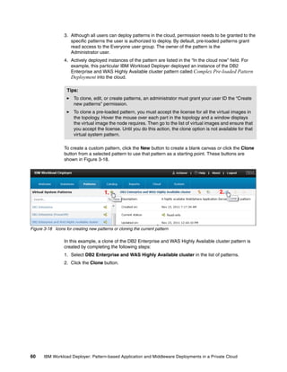 3. Although all users can deploy patterns in the cloud, permission needs to be granted to the
                     specific patterns the user is authorized to deploy. By default, pre-loaded patterns grant
                     read access to the Everyone user group. The owner of the pattern is the
                     Administrator user.
                  4. Actively deployed instances of the pattern are listed in the “In the cloud now” field. For
                     example, this particular IBM Workload Deployer deployed an instance of the DB2
                     Enterprise and WAS Highly Available cluster pattern called Complex Pre-loaded Pattern
                     Deployment into the cloud.

                   Tips:
                       To clone, edit, or create patterns, an administrator must grant your user ID the “Create
                       new patterns” permission.
                       To clone a pre-loaded pattern, you must accept the license for all the virtual images in
                       the topology. Hover the mouse over each part in the topology and a window displays
                       the virtual image the node requires. Then go to the list of virtual images and ensure that
                       you accept the license. Until you do this action, the clone option is not available for that
                       virtual system pattern.

                  To create a custom pattern, click the New button to create a blank canvas or click the Clone
                  button from a selected pattern to use that pattern as a starting point. These buttons are
                  shown in Figure 3-18.




                                       1.                                                         2.




Figure 3-18 Icons for creating new patterns or cloning the current pattern

                  In this example, a clone of the DB2 Enterprise and WAS Highly Available cluster pattern is
                  created by completing the following steps:
                  1. Select DB2 Enterprise and WAS Highly Available cluster in the list of patterns.
                  2. Click the Clone button.




60     IBM Workload Deployer: Pattern-based Application and Middleware Deployments in a Private Cloud
 