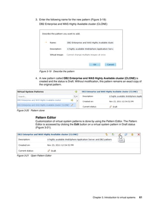 3. Enter the following name for the new pattern (Figure 3-19):
                    DB2 Enterprise and WAS Highly Available cluster (CLONE)




                    Figure 3-19 Describe the pattern

                4. A new pattern called DB2 Enterprise and WAS Highly Available cluster (CLONE) is
                   created and the status is Draft. Without modification, this pattern remains an exact copy of
                   the original pattern.




Figure 3-20 Pattern clone


                Pattern Editor
                Customization of virtual system patterns is done by using the Pattern Editor. The Pattern
                Editor is accessed by clicking the Edit button on a virtual system pattern in Draft status
                (Figure 3-21).




Figure 3-21 Open Pattern Editor




                                                                   Chapter 3. Introduction to virtual systems   61
 