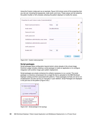 Using the Custom nodes part as an example, Figure 3-24 shows some of the properties that
              you can set, including the passwords, node name, and more. These values can be locked by
              the pattern builder or left unlocked, allowing the pattern deployer to modify the values.




              Figure 3-24 Custom node properties


              Script packages
              Script packages allow configuration beyond what is done already in the virtual image.
              Common usage includes creating a script package to install an application or to configure
              integration with another image upon pattern deployment.

              Script packages are simple containers for artifacts necessary to run a script. The script
              package is a directory compressed into a single file that is uploaded to the IBM Workload
              Deployer catalog and then associated with patterns. These packages normally are set to run
              at deployment, but also can be run manually or upon deletion. Script Packages are displayed
              in the part box on the pattern (Figure 3-25.)




              Figure 3-25 Script package in the topology




64   IBM Workload Deployer: Pattern-based Application and Middleware Deployments in a Private Cloud
 