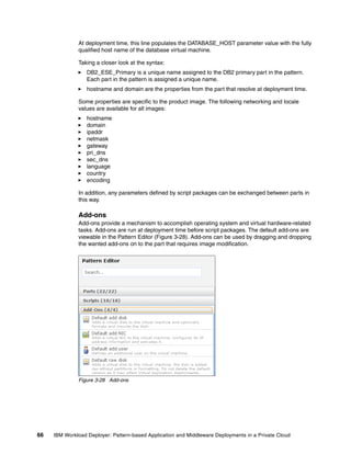 At deployment time, this line populates the DATABASE_HOST parameter value with the fully
              qualified host name of the database virtual machine.

              Taking a closer look at the syntax:
                  DB2_ESE_Primary is a unique name assigned to the DB2 primary part in the pattern.
                  Each part in the pattern is assigned a unique name.
                  hostname and domain are the properties from the part that resolve at deployment time.

              Some properties are specific to the product image. The following networking and locale
              values are available for all images:
                  hostname
                  domain
                  ipaddr
                  netmask
                  gateway
                  pri_dns
                  sec_dns
                  language
                  country
                  encoding

              In addition, any parameters defined by script packages can be exchanged between parts in
              this way.

              Add-ons
              Add-ons provide a mechanism to accomplish operating system and virtual hardware-related
              tasks. Add-ons are run at deployment time before script packages. The default add-ons are
              viewable in the Pattern Editor (Figure 3-28). Add-ons can be used by dragging and dropping
              the wanted add-ons on to the part that requires image modification.




              Figure 3-28 Add-ons




66   IBM Workload Deployer: Pattern-based Application and Middleware Deployments in a Private Cloud
 