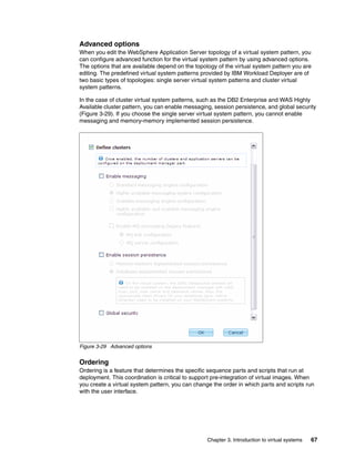 Advanced options
When you edit the WebSphere Application Server topology of a virtual system pattern, you
can configure advanced function for the virtual system pattern by using advanced options.
The options that are available depend on the topology of the virtual system pattern you are
editing. The predefined virtual system patterns provided by IBM Workload Deployer are of
two basic types of topologies: single server virtual system patterns and cluster virtual
system patterns.

In the case of cluster virtual system patterns, such as the DB2 Enterprise and WAS Highly
Available cluster pattern, you can enable messaging, session persistence, and global security
(Figure 3-29). If you choose the single server virtual system pattern, you cannot enable
messaging and memory-memory implemented session persistence.




Figure 3-29 Advanced options


Ordering
Ordering is a feature that determines the specific sequence parts and scripts that run at
deployment. This coordination is critical to support pre-integration of virtual images. When
you create a virtual system pattern, you can change the order in which parts and scripts run
with the user interface.




                                                  Chapter 3. Introduction to virtual systems   67
 