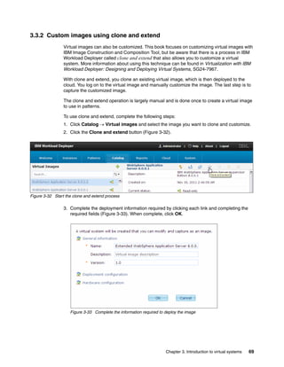 3.3.2 Custom images using clone and extend
                 Virtual images can also be customized. This book focuses on customizing virtual images with
                 IBM Image Construction and Composition Tool, but be aware that there is a process in IBM
                 Workload Deployer called clone and extend that also allows you to customize a virtual
                 system. More information about using this technique can be found in Virtualization with IBM
                 Workload Deployer: Designing and Deploying Virtual Systems, SG24-7967.

                 With clone and extend, you clone an existing virtual image, which is then deployed to the
                 cloud. You log on to the virtual image and manually customize the image. The last step is to
                 capture the customized image.

                 The clone and extend operation is largely manual and is done once to create a virtual image
                 to use in patterns.

                 To use clone and extend, complete the following steps:
                 1. Click Catalog  Virtual images and select the image you want to clone and customize.
                 2. Click the Clone and extend button (Figure 3-32).




Figure 3-32 Start the clone and extend process

                 3. Complete the deployment information required by clicking each link and completing the
                    required fields (Figure 3-33). When complete, click OK.




                    Figure 3-33 Complete the information required to deploy the image




                                                                     Chapter 3. Introduction to virtual systems   69
 