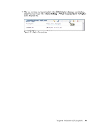 7. After you complete your customization, in the IBM WebSphere Deployer user interface,
   select the virtual image in the list (click Catalog  Virtual Images) and click the Capture
   button (Figure 3-36).




   Figure 3-36 Capture the new image




                                                  Chapter 3. Introduction to virtual systems   71
 
