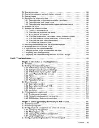 7.2 Scenario overview . . . . . . . . . . . . . . . . . . . . . . . . . . . . . . . . . . . . . . . . . . . . . . . . . . . .        138
                      7.3 Scenario prerequisites and skills that are required . . . . . . . . . . . . . . . . . . . . . . . . . . .                        139
                      7.4 Scenario steps . . . . . . . . . . . . . . . . . . . . . . . . . . . . . . . . . . . . . . . . . . . . . . . . . . . . . .       140
                      7.5 Designing the software bundles . . . . . . . . . . . . . . . . . . . . . . . . . . . . . . . . . . . . . . . . .                 140
                         7.5.1 Determining the system requirements for the software. . . . . . . . . . . . . . . . . . . .                                 140
                         7.5.2 Determining the base image to use . . . . . . . . . . . . . . . . . . . . . . . . . . . . . . . . . .                       140
                         7.5.3 Determining the tasks that need to be executed at each stage . . . . . . . . . . . . .                                      141
                      7.6 Creating the scripts . . . . . . . . . . . . . . . . . . . . . . . . . . . . . . . . . . . . . . . . . . . . . . . . . . .       141
                      7.7 Creating the software bundles . . . . . . . . . . . . . . . . . . . . . . . . . . . . . . . . . . . . . . . . . .                142
                         7.7.1 Creating a software bundle . . . . . . . . . . . . . . . . . . . . . . . . . . . . . . . . . . . . . . . . .                142
                         7.7.2 Specifying the products in the bundle . . . . . . . . . . . . . . . . . . . . . . . . . . . . . . . . .                     144
                         7.7.3 Adding bundle requirements . . . . . . . . . . . . . . . . . . . . . . . . . . . . . . . . . . . . . . . .                  145
                         7.7.4 Specifying how to install the software content (installation tasks). . . . . . . . . . . .                                  145
                         7.7.5 Specifying how to activate at deployment (activation tasks) . . . . . . . . . . . . . . . .                                 147
                         7.7.6 Specifying the clean tasks (Reset tasks) . . . . . . . . . . . . . . . . . . . . . . . . . . . . . .                        148
                         7.7.7 Publishing the software bundle . . . . . . . . . . . . . . . . . . . . . . . . . . . . . . . . . . . . . .                  149
                      7.8 Importing the base image from IBM Workload Deployer. . . . . . . . . . . . . . . . . . . . . . .                                 150
                      7.9 Extending and customizing the image . . . . . . . . . . . . . . . . . . . . . . . . . . . . . . . . . . . .                      152
                      7.10 Synchronizing the customized image . . . . . . . . . . . . . . . . . . . . . . . . . . . . . . . . . . . .                      155
                      7.11 Verifying that the image is dispensed to the cloud . . . . . . . . . . . . . . . . . . . . . . . . . .                          156
                      7.12 Capturing the customized image. . . . . . . . . . . . . . . . . . . . . . . . . . . . . . . . . . . . . . . .                   159
                      7.13 Deploying the customized image with IBM Workload Deployer . . . . . . . . . . . . . . . .                                       160

Part 3. Virtual applications. . . . . . . . . . . . . . . . . . . . . . . . . . . . . . . . . . . . . . . . . . . . . . . . . . . . . . . . . . . . 165

                      Chapter 8. Introduction to virtual applications. . . . . . . . . . . . . . . . . . . . . . . . . . . . . . .                         167
                      8.1 Concepts . . . . . . . . . . . . . . . . . . . . . . . . . . . . . . . . . . . . . . . . . . . . . . . . . . . . . . . . . . .   168
                      8.2 Building virtual application patterns. . . . . . . . . . . . . . . . . . . . . . . . . . . . . . . . . . . . . . .               168
                         8.2.1 IBM Workload Deployer virtual images . . . . . . . . . . . . . . . . . . . . . . . . . . . . . . . .                        169
                         8.2.2 Setting the default deployment settings . . . . . . . . . . . . . . . . . . . . . . . . . . . . . . .                       171
                         8.2.3 IBM Workload Deployer pattern types . . . . . . . . . . . . . . . . . . . . . . . . . . . . . . . .                         172
                         8.2.4 Virtual Application Builder overview . . . . . . . . . . . . . . . . . . . . . . . . . . . . . . . . . .                    184
                         8.2.5 Policies . . . . . . . . . . . . . . . . . . . . . . . . . . . . . . . . . . . . . . . . . . . . . . . . . . . . . . . .    199
                         8.2.6 Reference layering . . . . . . . . . . . . . . . . . . . . . . . . . . . . . . . . . . . . . . . . . . . . . . .            205
                         8.2.7 Application sharing . . . . . . . . . . . . . . . . . . . . . . . . . . . . . . . . . . . . . . . . . . . . . . .           208
                      8.3 Shared services . . . . . . . . . . . . . . . . . . . . . . . . . . . . . . . . . . . . . . . . . . . . . . . . . . . . .        211
                         8.3.1 Caching Service V2.0 . . . . . . . . . . . . . . . . . . . . . . . . . . . . . . . . . . . . . . . . . . . . .              211
                         8.3.2 Caching Service (External) V2.0 . . . . . . . . . . . . . . . . . . . . . . . . . . . . . . . . . . . . .                   216
                         8.3.3 ELB proxy service . . . . . . . . . . . . . . . . . . . . . . . . . . . . . . . . . . . . . . . . . . . . . . . .           216
                         8.3.4 Monitoring . . . . . . . . . . . . . . . . . . . . . . . . . . . . . . . . . . . . . . . . . . . . . . . . . . . . . .      218
                      8.4 Virtual application deployment . . . . . . . . . . . . . . . . . . . . . . . . . . . . . . . . . . . . . . . . . .               219
                         8.4.1 The deployment process. . . . . . . . . . . . . . . . . . . . . . . . . . . . . . . . . . . . . . . . . . .                 222
                         8.4.2 Applications instances and maintenance . . . . . . . . . . . . . . . . . . . . . . . . . . . . . .                          226
                         8.4.3 IBM Workload Deployer recovery rules. . . . . . . . . . . . . . . . . . . . . . . . . . . . . . . .                         229

                      Chapter 9. Virtual application pattern example: Web services. . . . . . . . . . . . . . . . . .                                      231
                      9.1 Scenario overview . . . . . . . . . . . . . . . . . . . . . . . . . . . . . . . . . . . . . . . . . . . . . . . . . . . .        232
                      9.2 Scenario prerequisites . . . . . . . . . . . . . . . . . . . . . . . . . . . . . . . . . . . . . . . . . . . . . . . .           232
                      9.3 Configuring a web service client and a new web service . . . . . . . . . . . . . . . . . . . . . .                               232
                         9.3.1 Configuring the application . . . . . . . . . . . . . . . . . . . . . . . . . . . . . . . . . . . . . . . . .               232
                         9.3.2 Attaching policy sets . . . . . . . . . . . . . . . . . . . . . . . . . . . . . . . . . . . . . . . . . . . . . .           237
                         9.3.3 Deploying the JaxWSService application . . . . . . . . . . . . . . . . . . . . . . . . . . . . . .                          240
                         9.3.4 Using the application. . . . . . . . . . . . . . . . . . . . . . . . . . . . . . . . . . . . . . . . . . . . . .            242
                      9.4 Configuring an Existing Web Service Provider Endpoint . . . . . . . . . . . . . . . . . . . . . .                                243

                                                                                                                                          Contents          vii
 