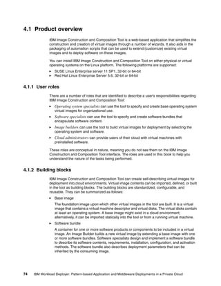 4.1 Product overview
              IBM Image Construction and Composition Tool is a web-based application that simplifies the
              construction and creation of virtual images through a number of wizards. It also aids in the
              packaging of automation scripts that can be used to extend (customize) existing virtual
              images and to deploy software on these images.

              You can install IBM Image Construction and Composition Tool on either physical or virtual
              operating systems on the Linux platform. The following platforms are supported:
                  SUSE Linux Enterprise server 11 SP1, 32-bit or 64-bit
                  Red Hat Linux Enterprise Server 5.6, 32-bit or 64-bit


4.1.1 User roles
              There are a number of roles that are identified to describe a user’s responsibilities regarding
              IBM Image Construction and Composition Tool:
                  Operating system specialists can use the tool to specify and create base operating system
                  virtual images for organizational use.
                  Software specialists can use the tool to specify and create software bundles that
                  encapsulate software content.
                  Image builders can use the tool to build virtual images for deployment by selecting the
                  operating system and software.
                  Cloud administrators can provide users of their cloud with virtual machines with
                  preinstalled software.

              These roles are conceptual in nature, meaning you do not see them on the IBM Image
              Construction and Composition Tool interface. The roles are used in this book to help you
              understand the nature of the tasks being performed.


4.1.2 Building blocks
              IBM Image Construction and Composition Tool can create self-describing virtual images for
              deployment into cloud environments. Virtual image contents can be imported, defined, or built
              in the tool as building blocks. The building blocks are standardized, configurable, and
              reusable. They can be summarized as follows:
                  Base image
                  The foundation image upon which other virtual images in the tool are built. It is a virtual
                  image that contains a virtual machine descriptor and virtual disks. The virtual disks contain
                  at least an operating system. A base image might exist in a cloud environment;
                  alternatively, it can be imported statically into the tool or from a running virtual machine.
                  Software bundle
                  A container for one or more software products or components to be included in a virtual
                  image. An Image Builder builds a new virtual image by extending a base image with one
                  or more software bundles. Software specialists design and implement a software bundle
                  to describe its software contents, requirements, installation, configuration, and activation
                  methods. The software bundle also describes deployment parameters that can be
                  inherited by the consuming image.




74   IBM Workload Deployer: Pattern-based Application and Middleware Deployments in a Private Cloud
 