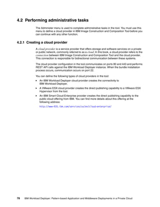 4.2 Performing administrative tasks
              The Administer menu is used to complete administrative tasks in the tool. You must use this
              menu to define a cloud provider in IBM Image Construction and Composition Tool before you
              can continue with any other function.


4.2.1 Creating a cloud provider
              A cloud provider is a service provider that offers storage and software services on a private
              or public network, commonly referred to as a cloud. In this book, a cloud provider refers to the
              connection between IBM Image Construction and Composition Tool and the cloud provider.
              This connection is responsible for bidirectional communication between these systems.

              The cloud provider configuration in the tool communicates on ports 80 and 443 and performs
              REST API calls against the IBM Workload Deployer instance. When the bundle installation
              process occurs, communication occurs on port 22.

              You can define the following types of cloud providers in the tool:
                  An IBM Workload Deployer cloud provider creates the connectivity to
                  IBM Workload Deployer.
                  A VMware ESX cloud provider creates the direct publishing capability to a VMware ESX
                  Hypervisor from the tool.
                  An IBM Smart Cloud Enterprise provider creates the direct publishing capability to the
                  public cloud offering from IBM. You can find more details about this offering at the
                  following address:
                  http://www-935.ibm.com/services/us/en/cloud-enterprise/




78   IBM Workload Deployer: Pattern-based Application and Middleware Deployments in a Private Cloud
 