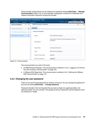 Cloud provider configurations can be viewed and created by clicking Administer  Manage
                cloud providers (Figure 4-5). A cloud provider configuration contains the credentials and
                network information required to access the provider.




Figure 4-5 Cloud providers

                Two cloud providers are used in this book:
                    An IBM Workload Deployer. This cloud provider is defined in 4.5.5, “Logging in for the first
                    time and creating a cloud provider” on page 103
                    A VMware ESX Hypervisor. This cloud provider is defined in 6.5, “Defining the VMware
                    ESX cloud provider” on page 115.


4.2.2 Changing the user password
                There is one user ID associated with an instance of the tool. You can change the password of
                this user by clicking Administer  Change password.

                Password strength in the tool requires that you have at least one uppercase letter, one
                lowercase letter, and one number in the password string. Passwords must be between 8 and
                20 characters in length.




                                 Chapter 4. Getting started with IBM Image Construction and Composition Tool   79
 