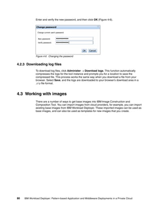 Enter and verify the new password, and then click OK (Figure 4-6).

               Change password

                Change current user's password


                New password:        •••••••••••
                                     •••••••••••
                Verify password:     •••••••••••|


                                                       OK    Cancel

              Figure 4-6 Changing the password


4.2.3 Downloading log files
              To download log files, click Administer  Download logs. This function automatically
              compresses the logs for the tool instance and prompts you for a location to save the
              compressed file. This process works the same way when you download a file from your
              browser. Select Save, and the logs are downloaded to your browser’s download area in a
              .zip file format.



4.3 Working with images
              There are a number of ways to get base images into IBM Image Construction and
              Composition Tool. You can import images from cloud providers, for example, you can import
              existing base images from IBM Workload Deployer. These imported images can be used as
              base images, and can also be used as templates for new images that you create.




80   IBM Workload Deployer: Pattern-based Application and Middleware Deployments in a Private Cloud
 