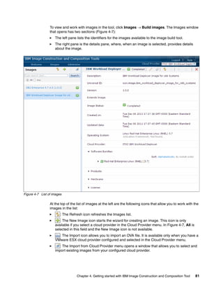To view and work with images in the tool, click Images  Build images. The Images window
                 that opens has two sections (Figure 4-7):
                    The left pane lists the identifiers for the images available to the image build tool.
                    The right pane is the details pane, where, when an image is selected, provides details
                    about the image.




Figure 4-7 List of images

                 At the top of the list of images at the left are the following icons that allow you to work with the
                 images in the list:
                        : The Refresh icon refreshes the Images list.
                       : The New Image icon starts the wizard for creating an image. This icon is only
                    available if you select a cloud provider in the Cloud Provider menu. In Figure 4-7, All is
                    selected in this field and the New Image icon is not available.
                      : The Import icon allows you to import an OVA file. It is available only when you have a
                    VMware ESX cloud provider configured and selected in the Cloud Provider menu.
                       : The Import from Cloud Provider menu opens a window that allows you to select and
                    import existing images from your configured cloud provider.




                                   Chapter 4. Getting started with IBM Image Construction and Composition Tool    81
 