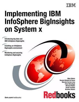 ibm.com/redbooks
Front cover
Implementing IBM
InfoSphere BigInsights
on System x
Mike Ebbers
Renata Ghisloti de Souza
Marcelo Correia Lima
Peter McCullagh
Michael Nobles
Dustin VanStee
Brandon Waters
Introducing big data and
IBM InfoSphere BigInsights
Installing an InfoSphere
BigInsights environment
Monitoring and securing
InfoSphere BigInsights
 