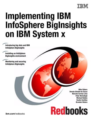 ibm.com/redbooks
Front cover
Implementing IBM
InfoSphere BigInsights
on IBM System x
Mike Ebbers
Renata Ghisloti de Souza
Marcelo Correia Lima
Peter McCullagh
Michael Nobles
Dustin VanStee
Brandon Waters
Introducing big data and IBM
InfoSphere BigInsights
Installing an InfoSphere
BigInsights environment
Monitoring and securing
InfoSphere BigInsights
 