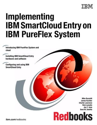 ibm.com/redbooks
Front cover
Implementing
IBMSmartCloudEntryon
IBM PureFlex System
Mike Buzzetti
James Kuchler
Charlie Lawrence
Rick Lemelin
Jim T. Suto
Sean M. Swehla
Introducing IBM PureFlex System and
cloud
Installing IBM SmartCloud Entry
hardware and software
Configuring and using IBM
SmartCloud Entry
 