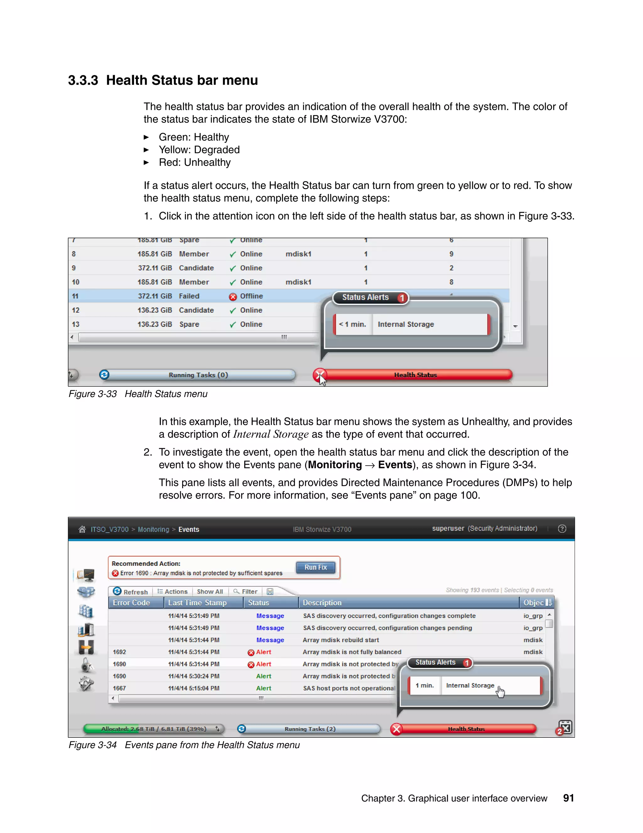Chapter 3. Graphical user interface overview 91
3.3.3 Health Status bar menu
The health status bar provides an indication of the overall health of the system. The color of
the status bar indicates the state of IBM Storwize V3700:
Green: Healthy
Yellow: Degraded
Red: Unhealthy
If a status alert occurs, the Health Status bar can turn from green to yellow or to red. To show
the health status menu, complete the following steps:
1. Click in the attention icon on the left side of the health status bar, as shown in Figure 3-33.
Figure 3-33 Health Status menu
In this example, the Health Status bar menu shows the system as Unhealthy, and provides
a description of Internal Storage as the type of event that occurred.
2. To investigate the event, open the health status bar menu and click the description of the
event to show the Events pane (Monitoring → Events), as shown in Figure 3-34.
This pane lists all events, and provides Directed Maintenance Procedures (DMPs) to help
resolve errors. For more information, see “Events pane” on page 100.
Figure 3-34 Events pane from the Health Status menu
 