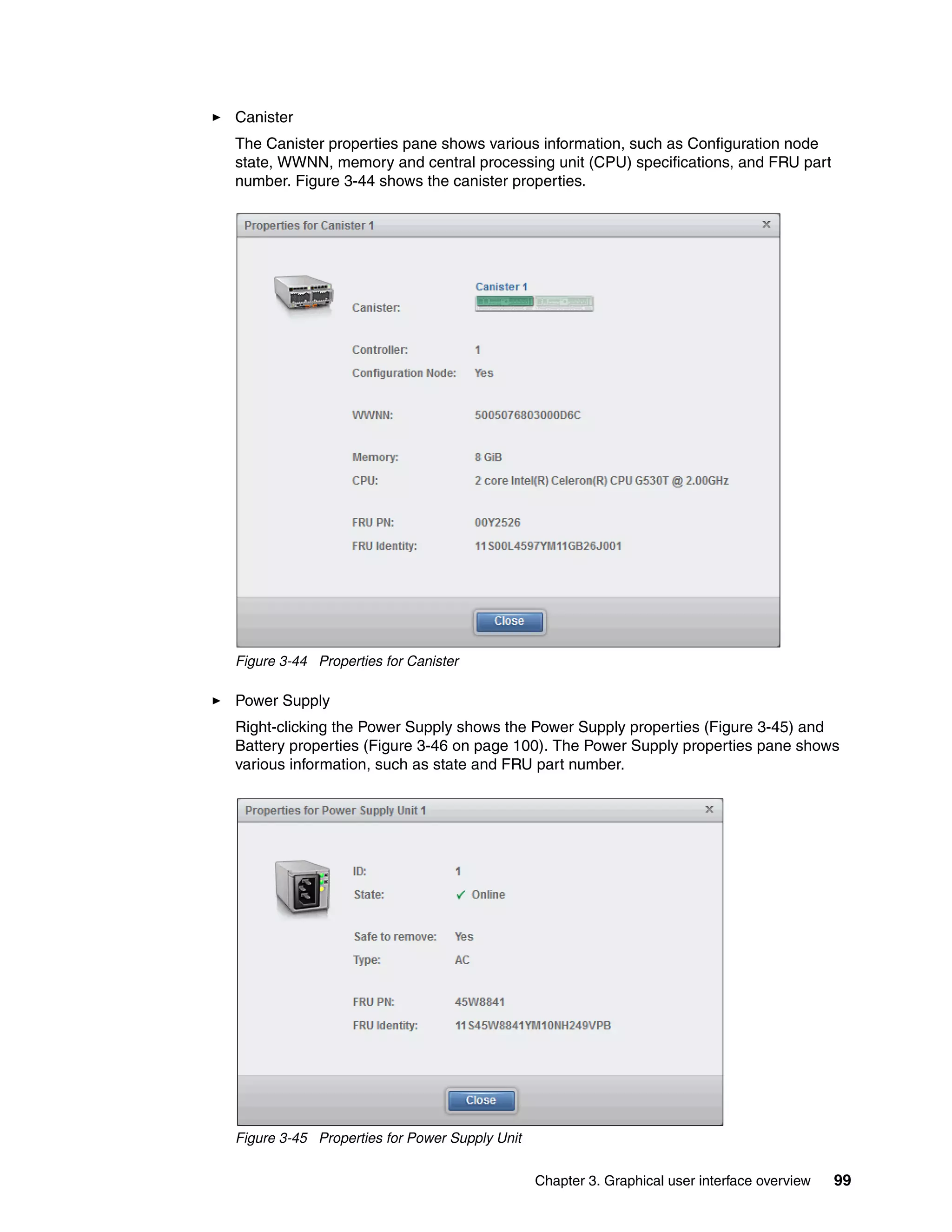 Chapter 3. Graphical user interface overview 99
Canister
The Canister properties pane shows various information, such as Configuration node
state, WWNN, memory and central processing unit (CPU) specifications, and FRU part
number. Figure 3-44 shows the canister properties.
Figure 3-44 Properties for Canister
Power Supply
Right-clicking the Power Supply shows the Power Supply properties (Figure 3-45) and
Battery properties (Figure 3-46 on page 100). The Power Supply properties pane shows
various information, such as state and FRU part number.
Figure 3-45 Properties for Power Supply Unit
 
