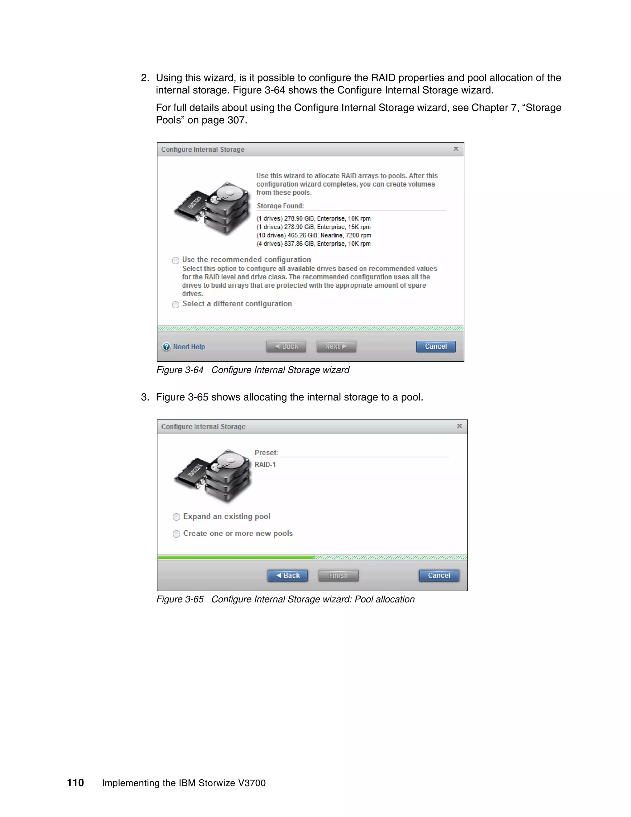 110 Implementing the IBM Storwize V3700
2. Using this wizard, is it possible to configure the RAID properties and pool allocation of the
internal storage. Figure 3-64 shows the Configure Internal Storage wizard.
For full details about using the Configure Internal Storage wizard, see Chapter 7, “Storage
Pools” on page 307.
Figure 3-64 Configure Internal Storage wizard
3. Figure 3-65 shows allocating the internal storage to a pool.
Figure 3-65 Configure Internal Storage wizard: Pool allocation
 