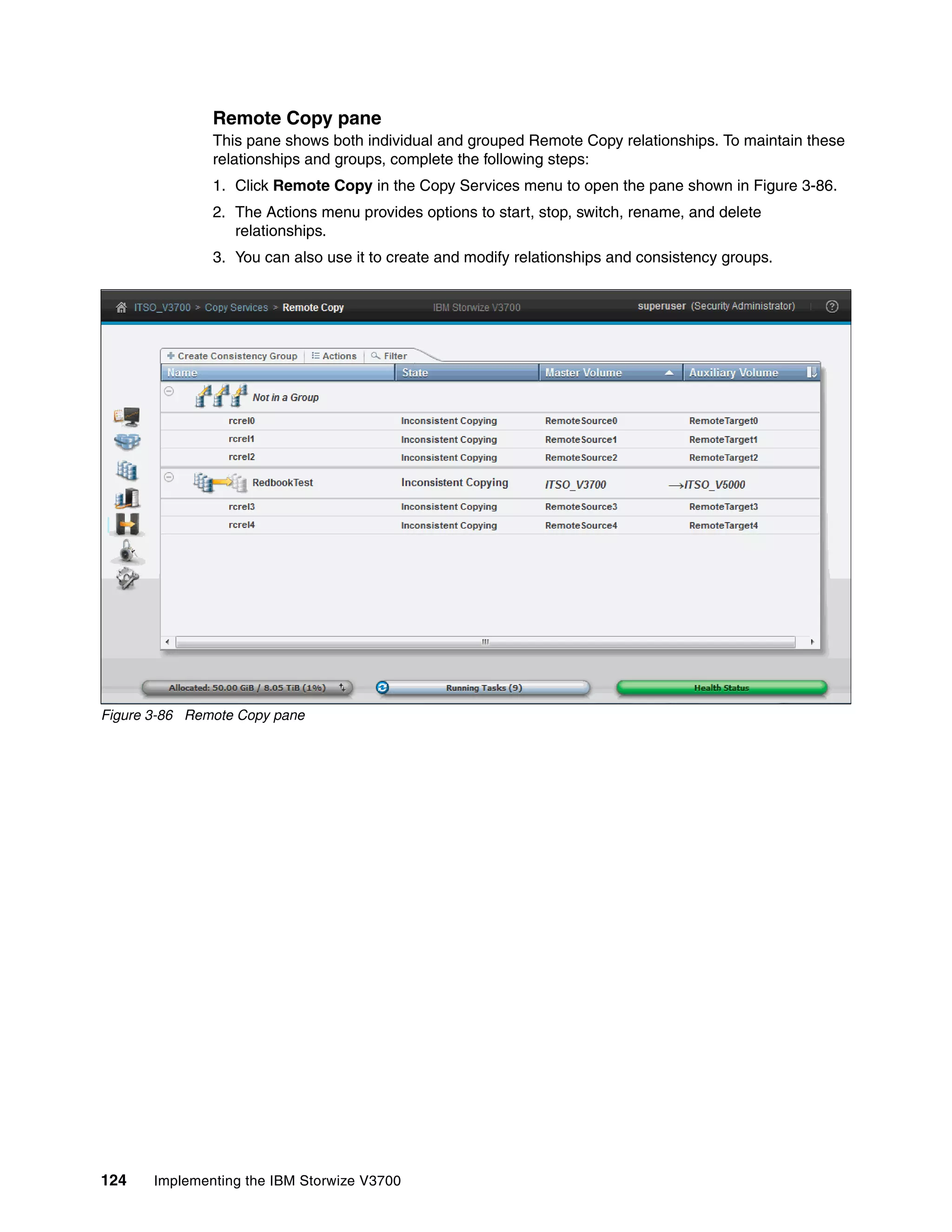 124 Implementing the IBM Storwize V3700
Remote Copy pane
This pane shows both individual and grouped Remote Copy relationships. To maintain these
relationships and groups, complete the following steps:
1. Click Remote Copy in the Copy Services menu to open the pane shown in Figure 3-86.
2. The Actions menu provides options to start, stop, switch, rename, and delete
relationships.
3. You can also use it to create and modify relationships and consistency groups.
Figure 3-86 Remote Copy pane
 