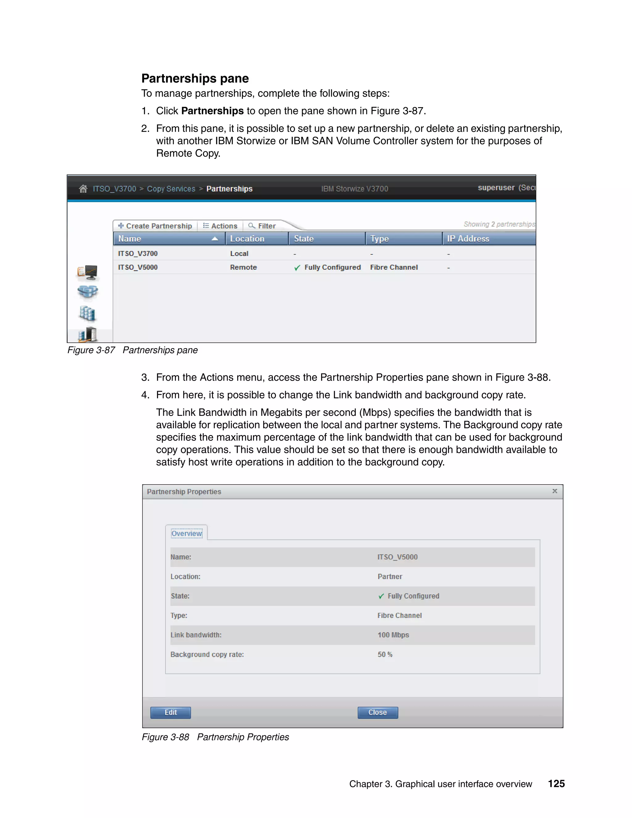 Chapter 3. Graphical user interface overview 125
Partnerships pane
To manage partnerships, complete the following steps:
1. Click Partnerships to open the pane shown in Figure 3-87.
2. From this pane, it is possible to set up a new partnership, or delete an existing partnership,
with another IBM Storwize or IBM SAN Volume Controller system for the purposes of
Remote Copy.
Figure 3-87 Partnerships pane
3. From the Actions menu, access the Partnership Properties pane shown in Figure 3-88.
4. From here, it is possible to change the Link bandwidth and background copy rate.
The Link Bandwidth in Megabits per second (Mbps) specifies the bandwidth that is
available for replication between the local and partner systems. The Background copy rate
specifies the maximum percentage of the link bandwidth that can be used for background
copy operations. This value should be set so that there is enough bandwidth available to
satisfy host write operations in addition to the background copy.
Figure 3-88 Partnership Properties
 