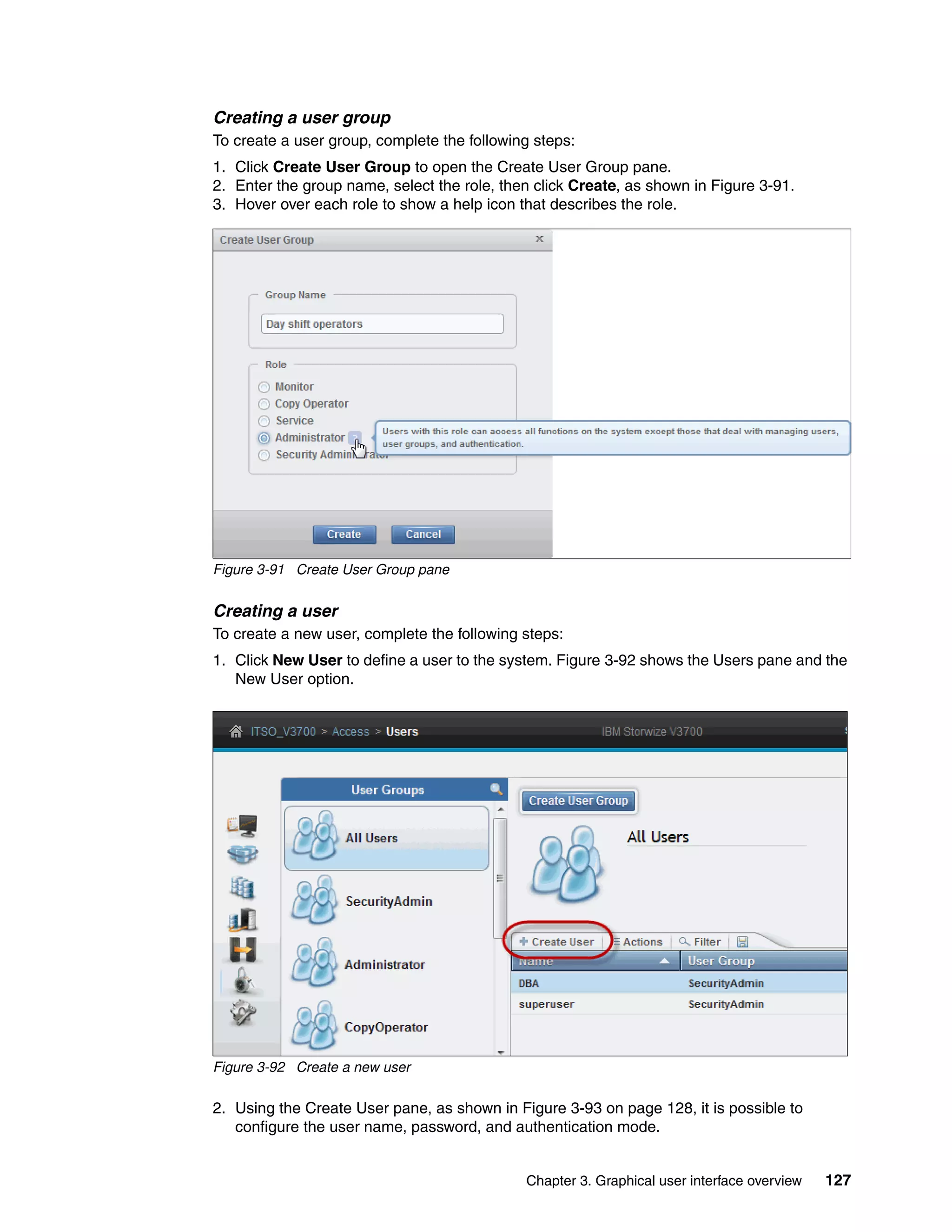 Chapter 3. Graphical user interface overview 127
Creating a user group
To create a user group, complete the following steps:
1. Click Create User Group to open the Create User Group pane.
2. Enter the group name, select the role, then click Create, as shown in Figure 3-91.
3. Hover over each role to show a help icon that describes the role.
Figure 3-91 Create User Group pane
Creating a user
To create a new user, complete the following steps:
1. Click New User to define a user to the system. Figure 3-92 shows the Users pane and the
New User option.
Figure 3-92 Create a new user
2. Using the Create User pane, as shown in Figure 3-93 on page 128, it is possible to
configure the user name, password, and authentication mode.
 