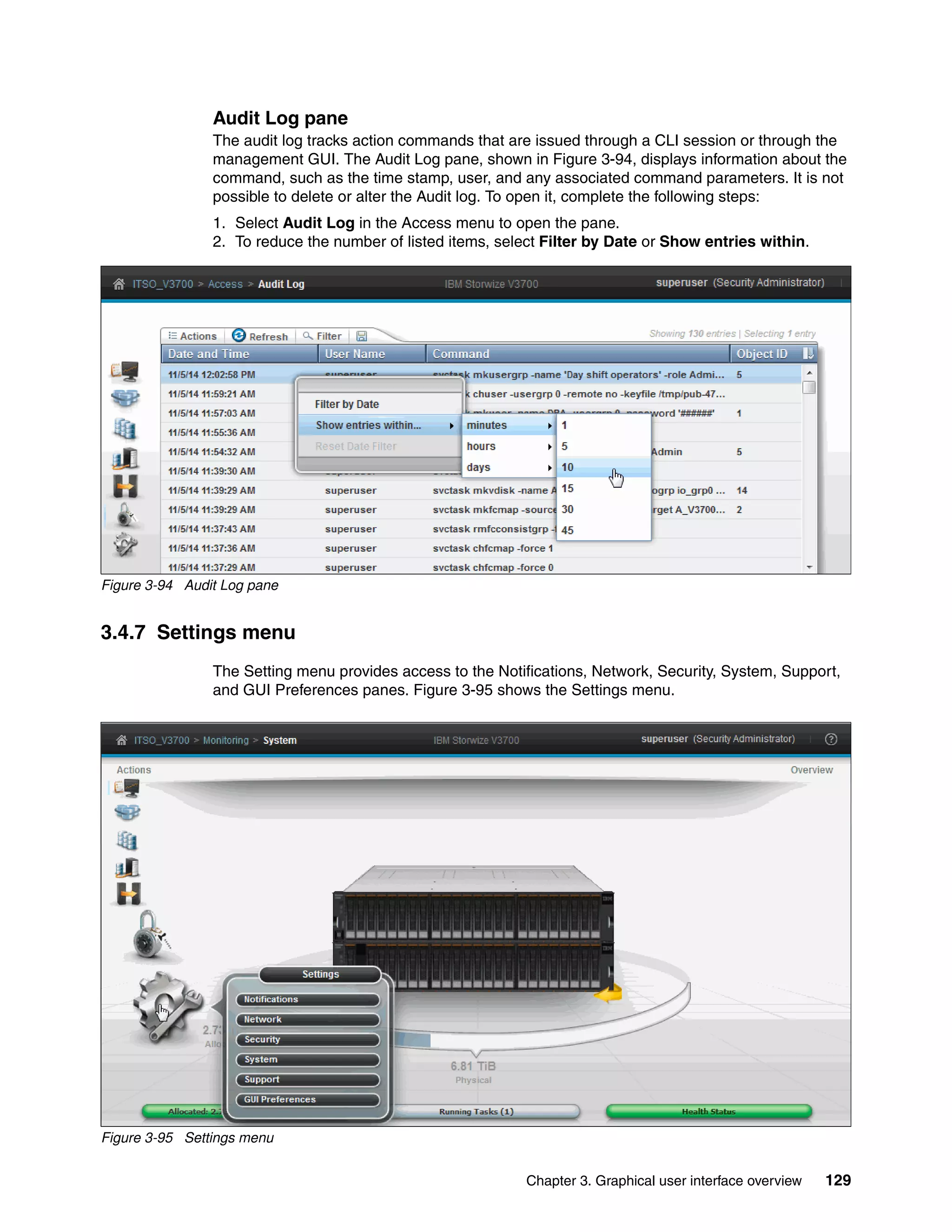 Chapter 3. Graphical user interface overview 129
Audit Log pane
The audit log tracks action commands that are issued through a CLI session or through the
management GUI. The Audit Log pane, shown in Figure 3-94, displays information about the
command, such as the time stamp, user, and any associated command parameters. It is not
possible to delete or alter the Audit log. To open it, complete the following steps:
1. Select Audit Log in the Access menu to open the pane.
2. To reduce the number of listed items, select Filter by Date or Show entries within.
Figure 3-94 Audit Log pane
3.4.7 Settings menu
The Setting menu provides access to the Notifications, Network, Security, System, Support,
and GUI Preferences panes. Figure 3-95 shows the Settings menu.
Figure 3-95 Settings menu
 