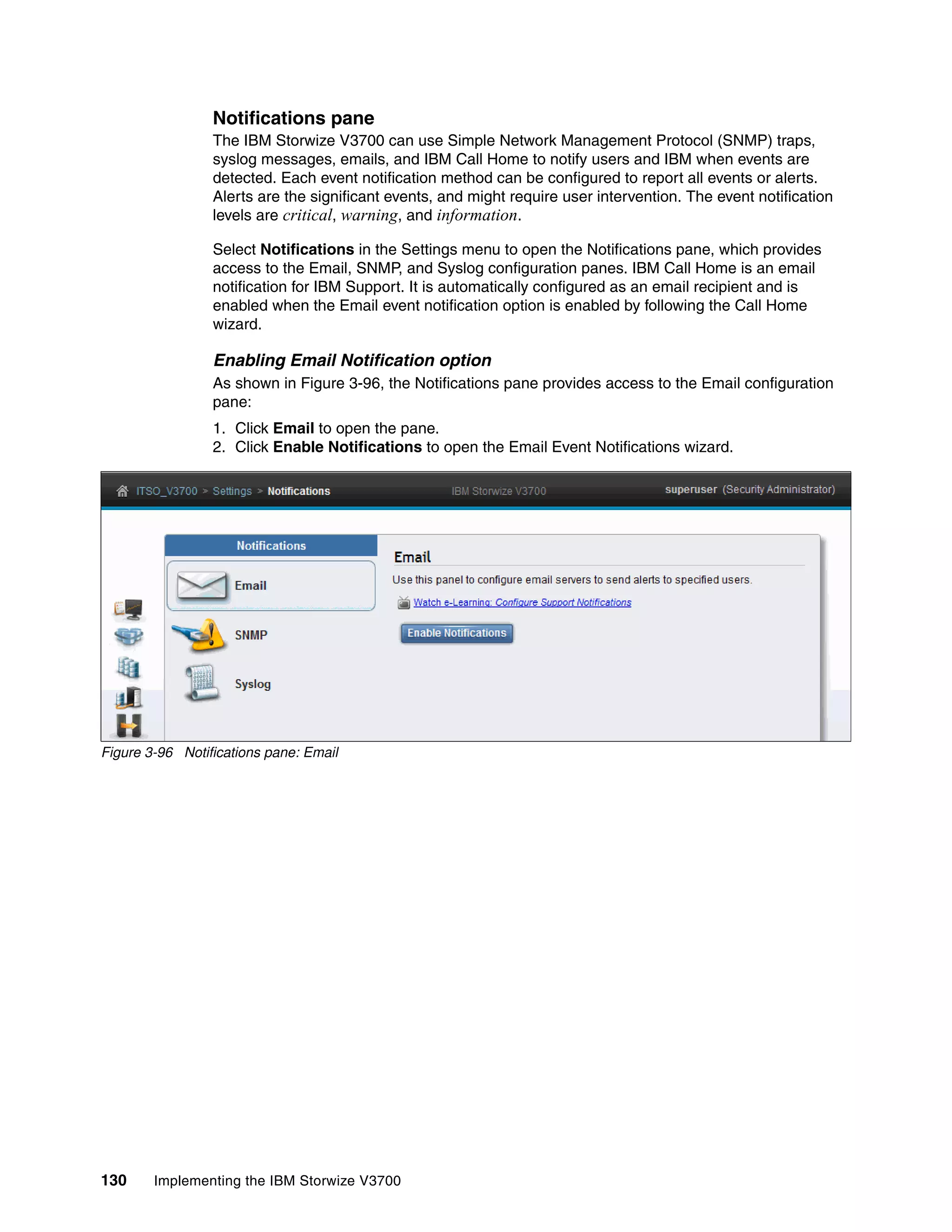 130 Implementing the IBM Storwize V3700
Notifications pane
The IBM Storwize V3700 can use Simple Network Management Protocol (SNMP) traps,
syslog messages, emails, and IBM Call Home to notify users and IBM when events are
detected. Each event notification method can be configured to report all events or alerts.
Alerts are the significant events, and might require user intervention. The event notification
levels are critical, warning, and information.
Select Notifications in the Settings menu to open the Notifications pane, which provides
access to the Email, SNMP, and Syslog configuration panes. IBM Call Home is an email
notification for IBM Support. It is automatically configured as an email recipient and is
enabled when the Email event notification option is enabled by following the Call Home
wizard.
Enabling Email Notification option
As shown in Figure 3-96, the Notifications pane provides access to the Email configuration
pane:
1. Click Email to open the pane.
2. Click Enable Notifications to open the Email Event Notifications wizard.
Figure 3-96 Notifications pane: Email
 