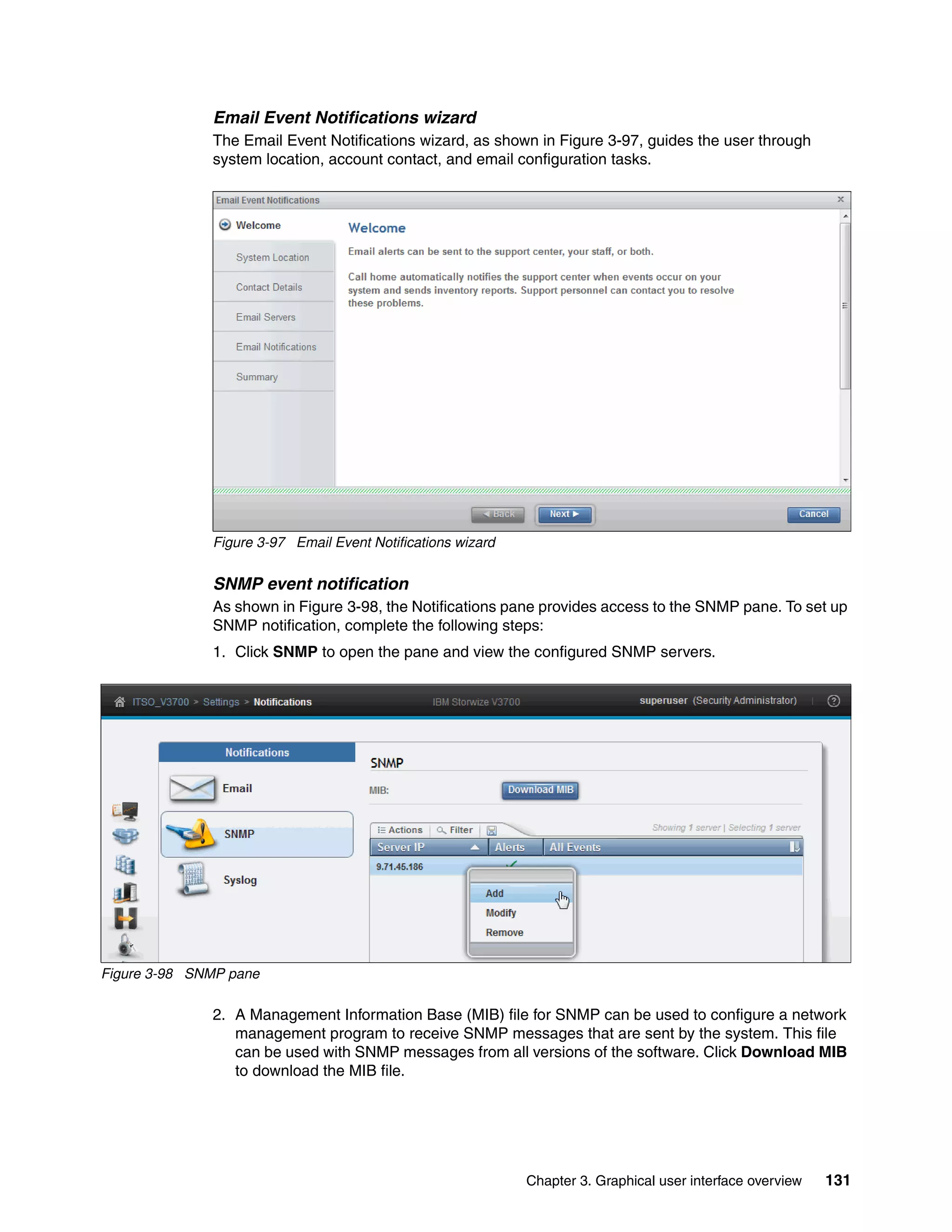 Chapter 3. Graphical user interface overview 131
Email Event Notifications wizard
The Email Event Notifications wizard, as shown in Figure 3-97, guides the user through
system location, account contact, and email configuration tasks.
Figure 3-97 Email Event Notifications wizard
SNMP event notification
As shown in Figure 3-98, the Notifications pane provides access to the SNMP pane. To set up
SNMP notification, complete the following steps:
1. Click SNMP to open the pane and view the configured SNMP servers.
Figure 3-98 SNMP pane
2. A Management Information Base (MIB) file for SNMP can be used to configure a network
management program to receive SNMP messages that are sent by the system. This file
can be used with SNMP messages from all versions of the software. Click Download MIB
to download the MIB file.
 