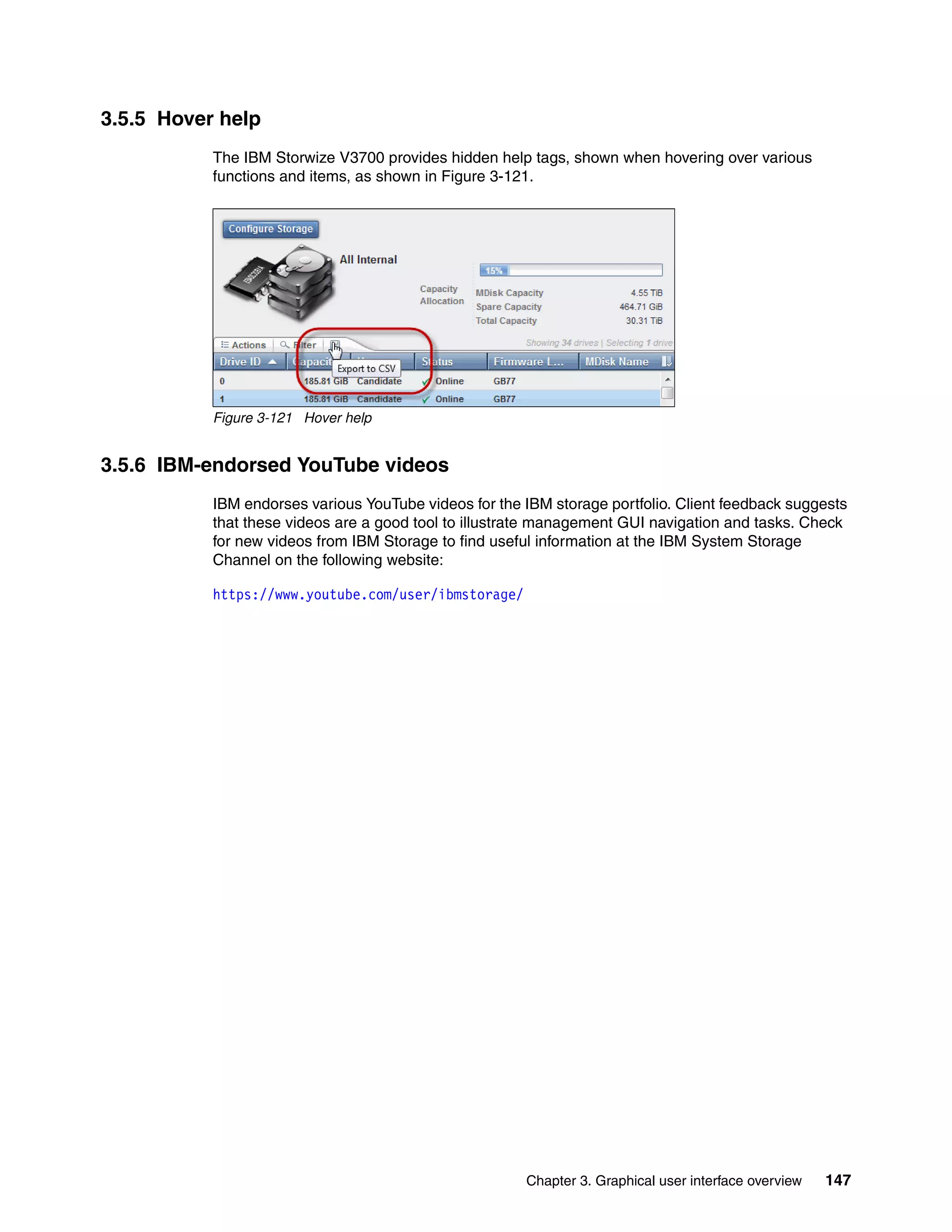Chapter 3. Graphical user interface overview 147
3.5.5 Hover help
The IBM Storwize V3700 provides hidden help tags, shown when hovering over various
functions and items, as shown in Figure 3-121.
Figure 3-121 Hover help
3.5.6 IBM-endorsed YouTube videos
IBM endorses various YouTube videos for the IBM storage portfolio. Client feedback suggests
that these videos are a good tool to illustrate management GUI navigation and tasks. Check
for new videos from IBM Storage to find useful information at the IBM System Storage
Channel on the following website:
https://www.youtube.com/user/ibmstorage/
 