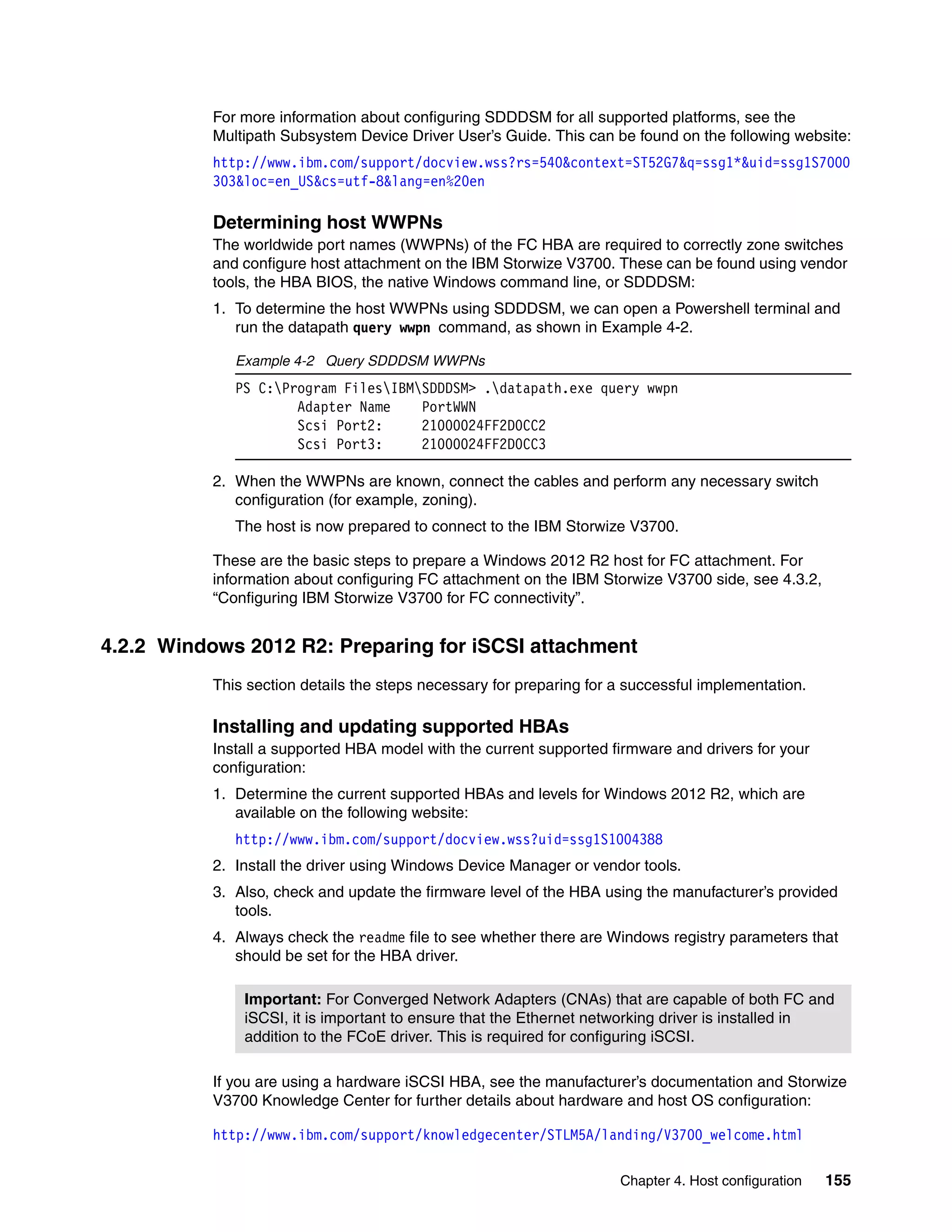 Chapter 4. Host configuration 155
For more information about configuring SDDDSM for all supported platforms, see the
Multipath Subsystem Device Driver User’s Guide. This can be found on the following website:
http://www.ibm.com/support/docview.wss?rs=540&context=ST52G7&q=ssg1*&uid=ssg1S7000
303&loc=en_US&cs=utf-8&lang=en%20en
Determining host WWPNs
The worldwide port names (WWPNs) of the FC HBA are required to correctly zone switches
and configure host attachment on the IBM Storwize V3700. These can be found using vendor
tools, the HBA BIOS, the native Windows command line, or SDDDSM:
1. To determine the host WWPNs using SDDDSM, we can open a Powershell terminal and
run the datapath query wwpn command, as shown in Example 4-2.
Example 4-2 Query SDDDSM WWPNs
PS C:Program FilesIBMSDDDSM> .datapath.exe query wwpn
Adapter Name PortWWN
Scsi Port2: 21000024FF2D0CC2
Scsi Port3: 21000024FF2D0CC3
2. When the WWPNs are known, connect the cables and perform any necessary switch
configuration (for example, zoning).
The host is now prepared to connect to the IBM Storwize V3700.
These are the basic steps to prepare a Windows 2012 R2 host for FC attachment. For
information about configuring FC attachment on the IBM Storwize V3700 side, see 4.3.2,
“Configuring IBM Storwize V3700 for FC connectivity”.
4.2.2 Windows 2012 R2: Preparing for iSCSI attachment
This section details the steps necessary for preparing for a successful implementation.
Installing and updating supported HBAs
Install a supported HBA model with the current supported firmware and drivers for your
configuration:
1. Determine the current supported HBAs and levels for Windows 2012 R2, which are
available on the following website:
http://www.ibm.com/support/docview.wss?uid=ssg1S1004388
2. Install the driver using Windows Device Manager or vendor tools.
3. Also, check and update the firmware level of the HBA using the manufacturer’s provided
tools.
4. Always check the readme file to see whether there are Windows registry parameters that
should be set for the HBA driver.
If you are using a hardware iSCSI HBA, see the manufacturer’s documentation and Storwize
V3700 Knowledge Center for further details about hardware and host OS configuration:
http://www.ibm.com/support/knowledgecenter/STLM5A/landing/V3700_welcome.html
Important: For Converged Network Adapters (CNAs) that are capable of both FC and
iSCSI, it is important to ensure that the Ethernet networking driver is installed in
addition to the FCoE driver. This is required for configuring iSCSI.
 