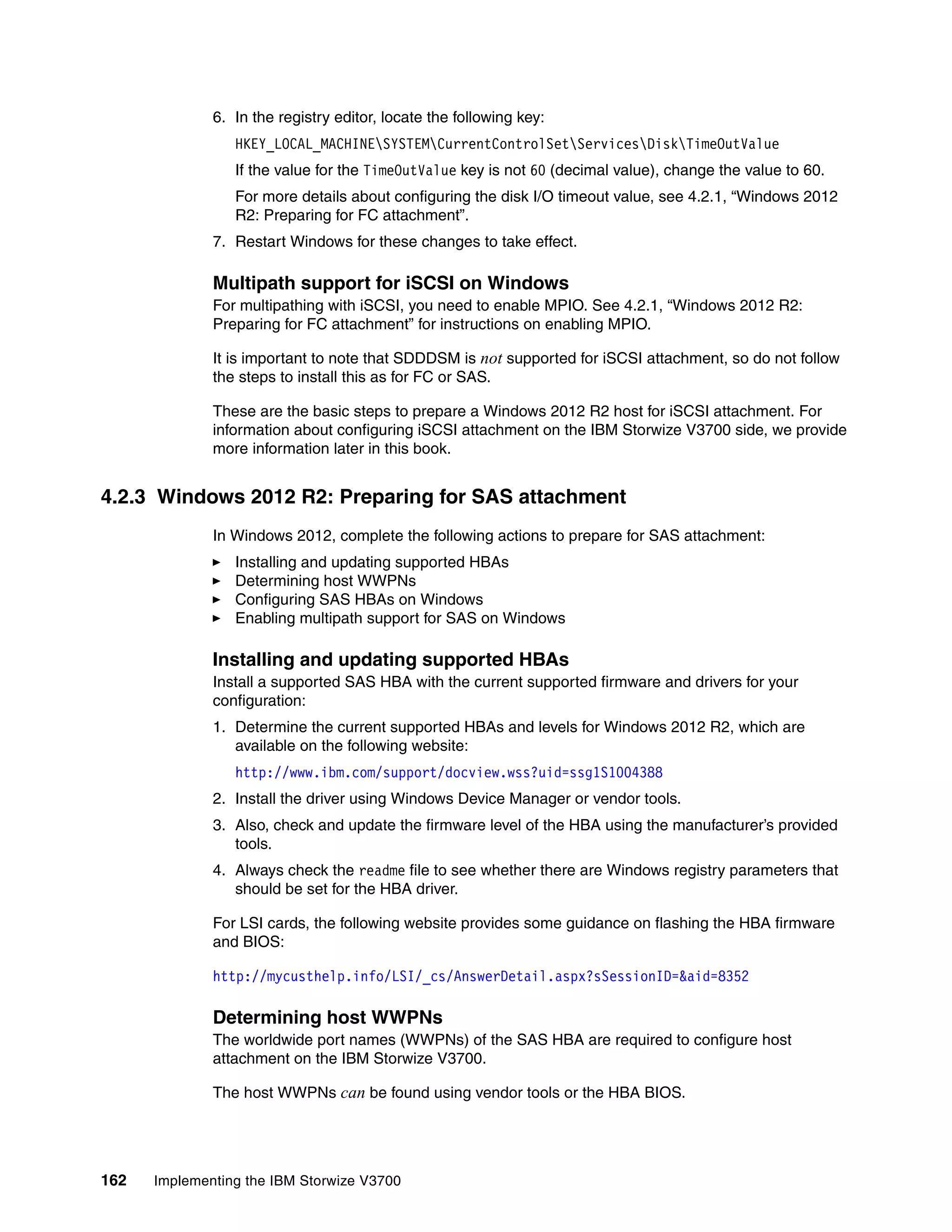 162 Implementing the IBM Storwize V3700
6. In the registry editor, locate the following key:
HKEY_LOCAL_MACHINESYSTEMCurrentControlSetServicesDiskTimeOutValue
If the value for the TimeOutValue key is not 60 (decimal value), change the value to 60.
For more details about configuring the disk I/O timeout value, see 4.2.1, “Windows 2012
R2: Preparing for FC attachment”.
7. Restart Windows for these changes to take effect.
Multipath support for iSCSI on Windows
For multipathing with iSCSI, you need to enable MPIO. See 4.2.1, “Windows 2012 R2:
Preparing for FC attachment” for instructions on enabling MPIO.
It is important to note that SDDDSM is not supported for iSCSI attachment, so do not follow
the steps to install this as for FC or SAS.
These are the basic steps to prepare a Windows 2012 R2 host for iSCSI attachment. For
information about configuring iSCSI attachment on the IBM Storwize V3700 side, we provide
more information later in this book.
4.2.3 Windows 2012 R2: Preparing for SAS attachment
In Windows 2012, complete the following actions to prepare for SAS attachment:
Installing and updating supported HBAs
Determining host WWPNs
Configuring SAS HBAs on Windows
Enabling multipath support for SAS on Windows
Installing and updating supported HBAs
Install a supported SAS HBA with the current supported firmware and drivers for your
configuration:
1. Determine the current supported HBAs and levels for Windows 2012 R2, which are
available on the following website:
http://www.ibm.com/support/docview.wss?uid=ssg1S1004388
2. Install the driver using Windows Device Manager or vendor tools.
3. Also, check and update the firmware level of the HBA using the manufacturer’s provided
tools.
4. Always check the readme file to see whether there are Windows registry parameters that
should be set for the HBA driver.
For LSI cards, the following website provides some guidance on flashing the HBA firmware
and BIOS:
http://mycusthelp.info/LSI/_cs/AnswerDetail.aspx?sSessionID=&aid=8352
Determining host WWPNs
The worldwide port names (WWPNs) of the SAS HBA are required to configure host
attachment on the IBM Storwize V3700.
The host WWPNs can be found using vendor tools or the HBA BIOS.
 