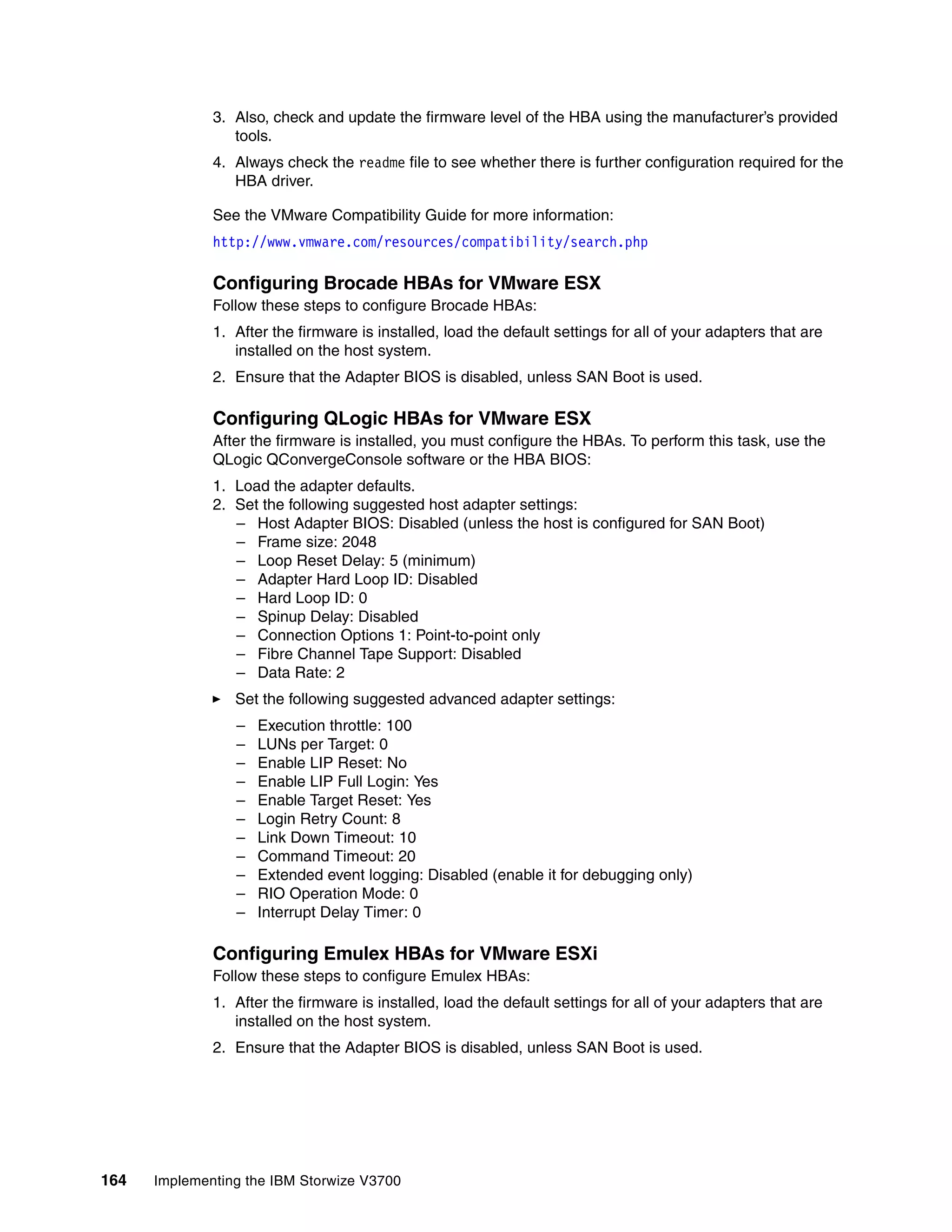164 Implementing the IBM Storwize V3700
3. Also, check and update the firmware level of the HBA using the manufacturer’s provided
tools.
4. Always check the readme file to see whether there is further configuration required for the
HBA driver.
See the VMware Compatibility Guide for more information:
http://www.vmware.com/resources/compatibility/search.php
Configuring Brocade HBAs for VMware ESX
Follow these steps to configure Brocade HBAs:
1. After the firmware is installed, load the default settings for all of your adapters that are
installed on the host system.
2. Ensure that the Adapter BIOS is disabled, unless SAN Boot is used.
Configuring QLogic HBAs for VMware ESX
After the firmware is installed, you must configure the HBAs. To perform this task, use the
QLogic QConvergeConsole software or the HBA BIOS:
1. Load the adapter defaults.
2. Set the following suggested host adapter settings:
– Host Adapter BIOS: Disabled (unless the host is configured for SAN Boot)
– Frame size: 2048
– Loop Reset Delay: 5 (minimum)
– Adapter Hard Loop ID: Disabled
– Hard Loop ID: 0
– Spinup Delay: Disabled
– Connection Options 1: Point-to-point only
– Fibre Channel Tape Support: Disabled
– Data Rate: 2
Set the following suggested advanced adapter settings:
– Execution throttle: 100
– LUNs per Target: 0
– Enable LIP Reset: No
– Enable LIP Full Login: Yes
– Enable Target Reset: Yes
– Login Retry Count: 8
– Link Down Timeout: 10
– Command Timeout: 20
– Extended event logging: Disabled (enable it for debugging only)
– RIO Operation Mode: 0
– Interrupt Delay Timer: 0
Configuring Emulex HBAs for VMware ESXi
Follow these steps to configure Emulex HBAs:
1. After the firmware is installed, load the default settings for all of your adapters that are
installed on the host system.
2. Ensure that the Adapter BIOS is disabled, unless SAN Boot is used.
 