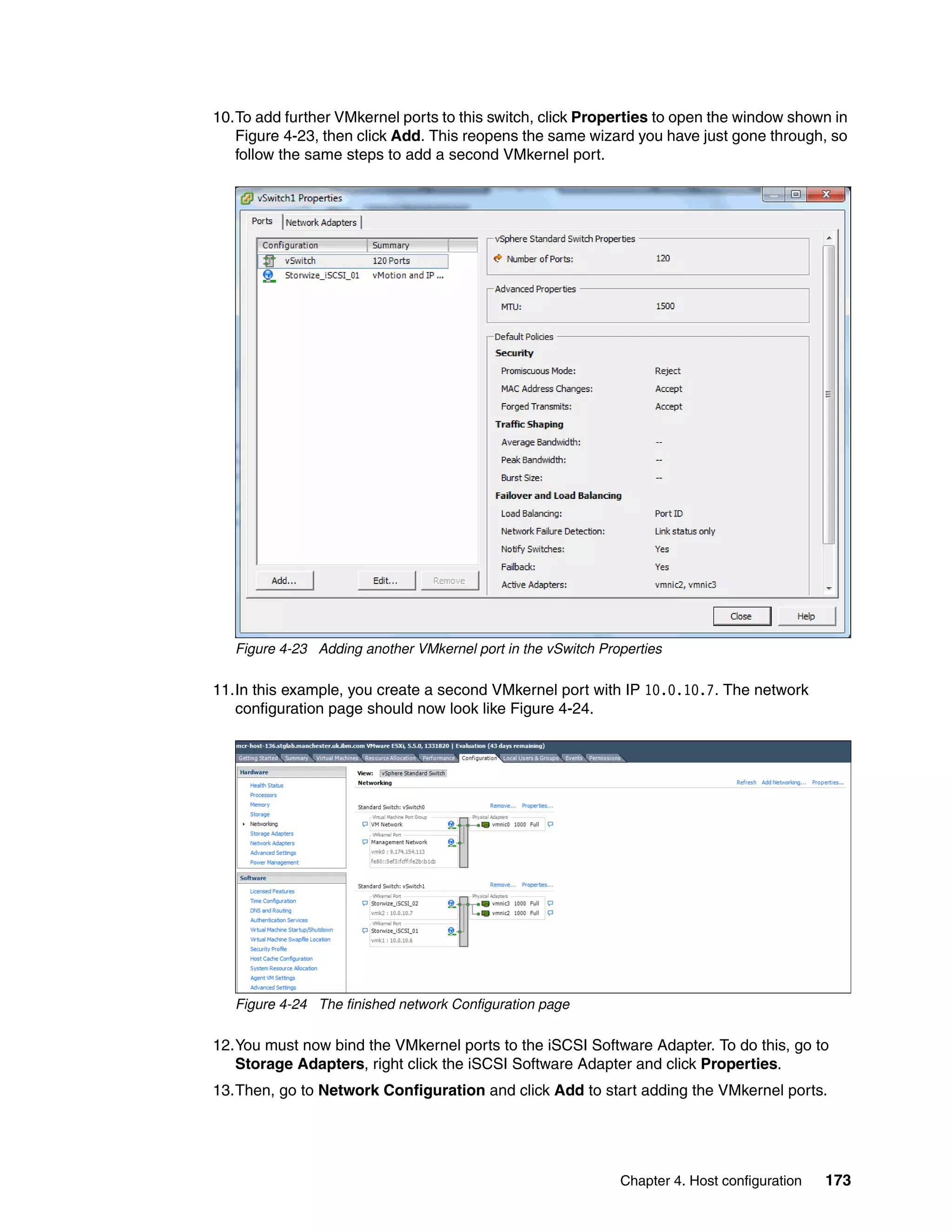 Chapter 4. Host configuration 173
10.To add further VMkernel ports to this switch, click Properties to open the window shown in
Figure 4-23, then click Add. This reopens the same wizard you have just gone through, so
follow the same steps to add a second VMkernel port.
Figure 4-23 Adding another VMkernel port in the vSwitch Properties
11.In this example, you create a second VMkernel port with IP 10.0.10.7. The network
configuration page should now look like Figure 4-24.
Figure 4-24 The finished network Configuration page
12.You must now bind the VMkernel ports to the iSCSI Software Adapter. To do this, go to
Storage Adapters, right click the iSCSI Software Adapter and click Properties.
13.Then, go to Network Configuration and click Add to start adding the VMkernel ports.
 