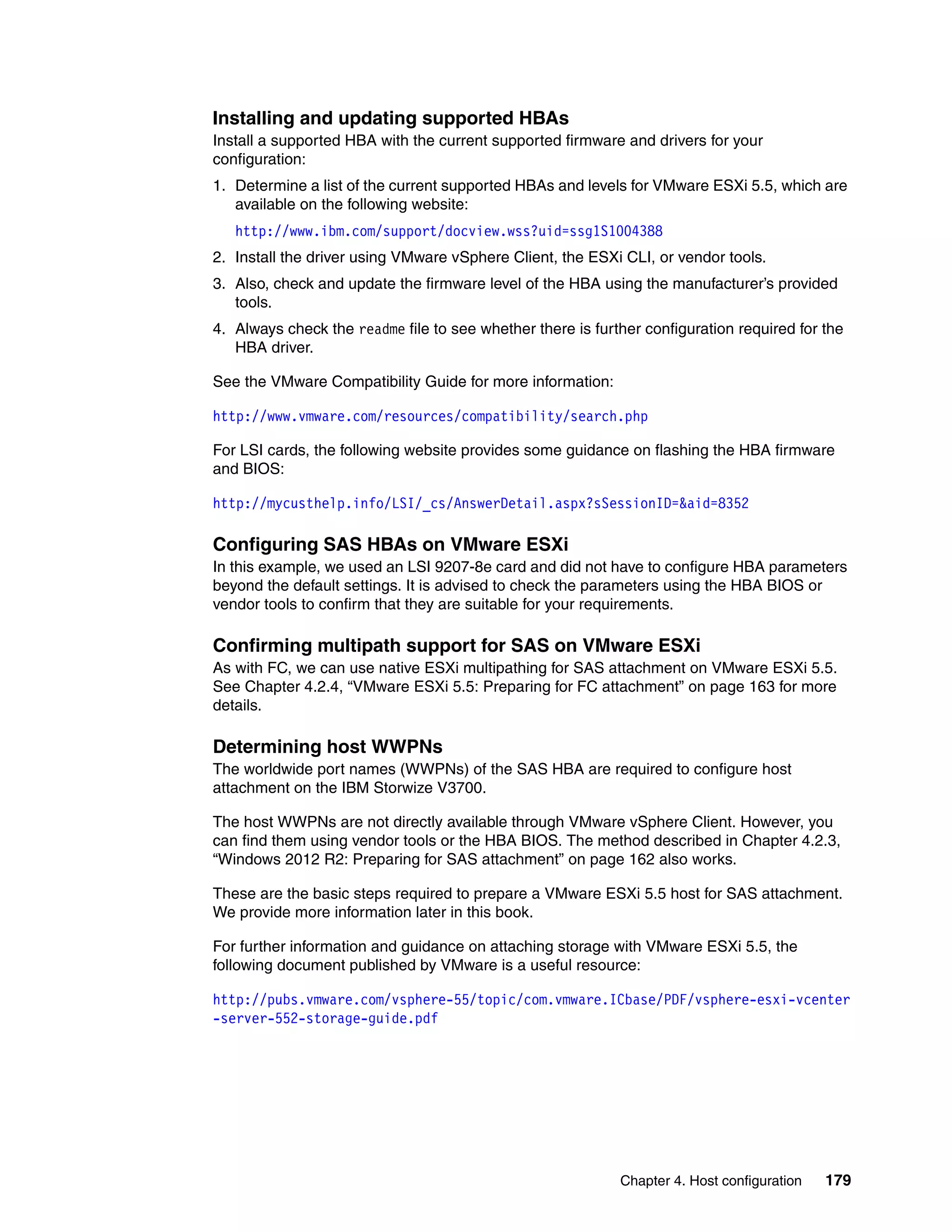 Chapter 4. Host configuration 179
Installing and updating supported HBAs
Install a supported HBA with the current supported firmware and drivers for your
configuration:
1. Determine a list of the current supported HBAs and levels for VMware ESXi 5.5, which are
available on the following website:
http://www.ibm.com/support/docview.wss?uid=ssg1S1004388
2. Install the driver using VMware vSphere Client, the ESXi CLI, or vendor tools.
3. Also, check and update the firmware level of the HBA using the manufacturer’s provided
tools.
4. Always check the readme file to see whether there is further configuration required for the
HBA driver.
See the VMware Compatibility Guide for more information:
http://www.vmware.com/resources/compatibility/search.php
For LSI cards, the following website provides some guidance on flashing the HBA firmware
and BIOS:
http://mycusthelp.info/LSI/_cs/AnswerDetail.aspx?sSessionID=&aid=8352
Configuring SAS HBAs on VMware ESXi
In this example, we used an LSI 9207-8e card and did not have to configure HBA parameters
beyond the default settings. It is advised to check the parameters using the HBA BIOS or
vendor tools to confirm that they are suitable for your requirements.
Confirming multipath support for SAS on VMware ESXi
As with FC, we can use native ESXi multipathing for SAS attachment on VMware ESXi 5.5.
See Chapter 4.2.4, “VMware ESXi 5.5: Preparing for FC attachment” on page 163 for more
details.
Determining host WWPNs
The worldwide port names (WWPNs) of the SAS HBA are required to configure host
attachment on the IBM Storwize V3700.
The host WWPNs are not directly available through VMware vSphere Client. However, you
can find them using vendor tools or the HBA BIOS. The method described in Chapter 4.2.3,
“Windows 2012 R2: Preparing for SAS attachment” on page 162 also works.
These are the basic steps required to prepare a VMware ESXi 5.5 host for SAS attachment.
We provide more information later in this book.
For further information and guidance on attaching storage with VMware ESXi 5.5, the
following document published by VMware is a useful resource:
http://pubs.vmware.com/vsphere-55/topic/com.vmware.ICbase/PDF/vsphere-esxi-vcenter
-server-552-storage-guide.pdf
 