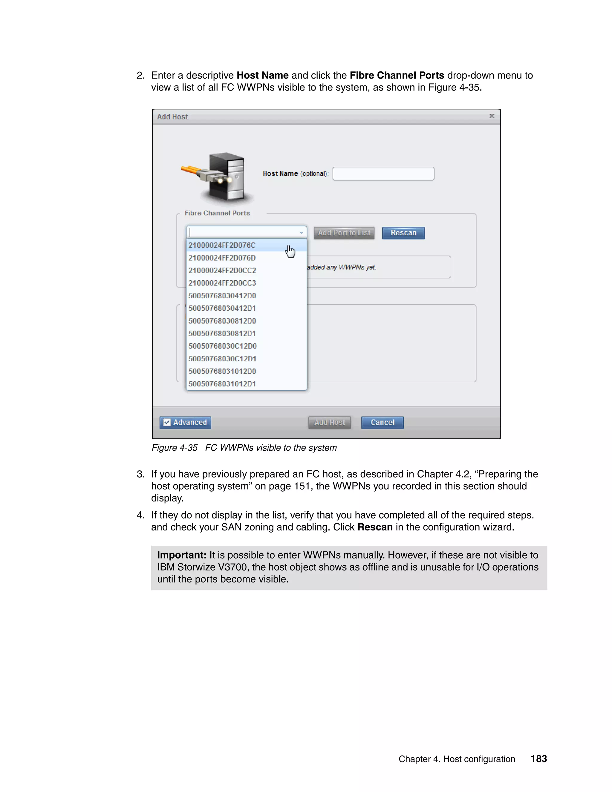 Chapter 4. Host configuration 183
2. Enter a descriptive Host Name and click the Fibre Channel Ports drop-down menu to
view a list of all FC WWPNs visible to the system, as shown in Figure 4-35.
Figure 4-35 FC WWPNs visible to the system
3. If you have previously prepared an FC host, as described in Chapter 4.2, “Preparing the
host operating system” on page 151, the WWPNs you recorded in this section should
display.
4. If they do not display in the list, verify that you have completed all of the required steps.
and check your SAN zoning and cabling. Click Rescan in the configuration wizard.
Important: It is possible to enter WWPNs manually. However, if these are not visible to
IBM Storwize V3700, the host object shows as offline and is unusable for I/O operations
until the ports become visible.
 