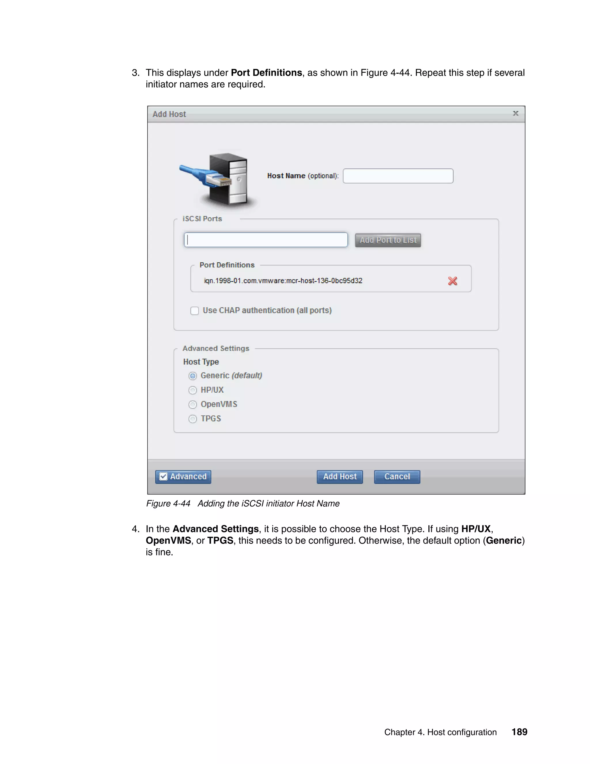 Chapter 4. Host configuration 189
3. This displays under Port Definitions, as shown in Figure 4-44. Repeat this step if several
initiator names are required.
Figure 4-44 Adding the iSCSI initiator Host Name
4. In the Advanced Settings, it is possible to choose the Host Type. If using HP/UX,
OpenVMS, or TPGS, this needs to be configured. Otherwise, the default option (Generic)
is fine.
 