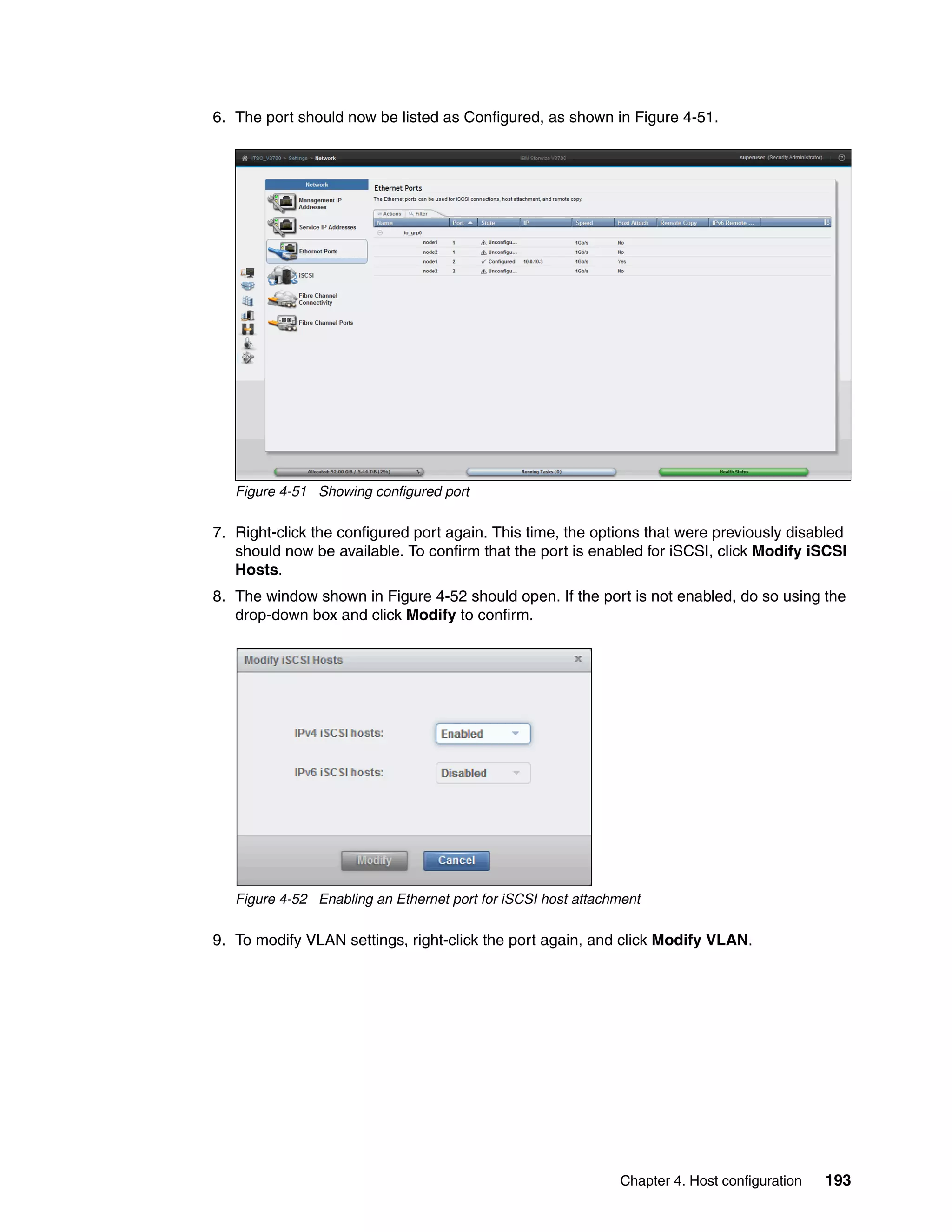 Chapter 4. Host configuration 193
6. The port should now be listed as Configured, as shown in Figure 4-51.
Figure 4-51 Showing configured port
7. Right-click the configured port again. This time, the options that were previously disabled
should now be available. To confirm that the port is enabled for iSCSI, click Modify iSCSI
Hosts.
8. The window shown in Figure 4-52 should open. If the port is not enabled, do so using the
drop-down box and click Modify to confirm.
Figure 4-52 Enabling an Ethernet port for iSCSI host attachment
9. To modify VLAN settings, right-click the port again, and click Modify VLAN.
 