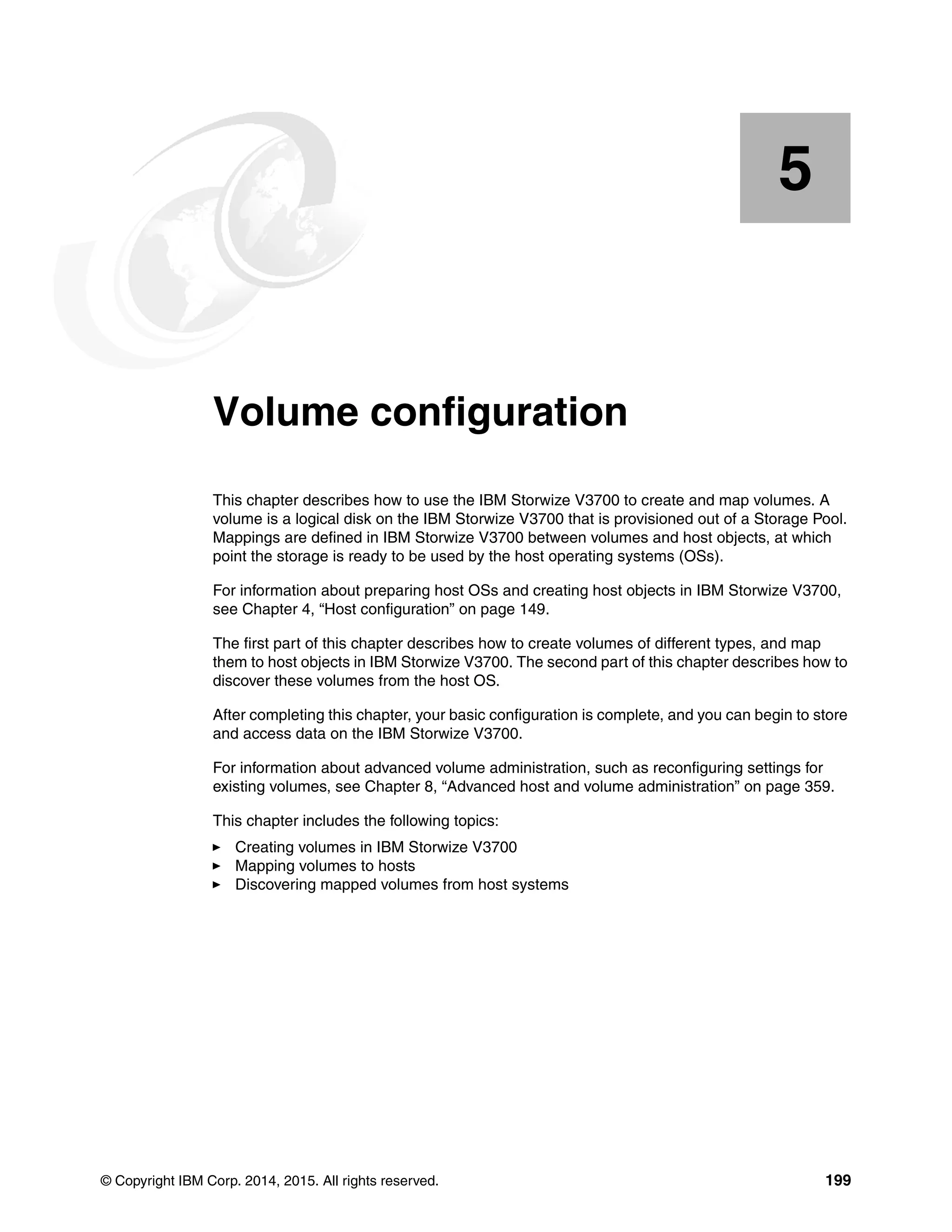 © Copyright IBM Corp. 2014, 2015. All rights reserved. 199
Chapter 5. Volume configuration
This chapter describes how to use the IBM Storwize V3700 to create and map volumes. A
volume is a logical disk on the IBM Storwize V3700 that is provisioned out of a Storage Pool.
Mappings are defined in IBM Storwize V3700 between volumes and host objects, at which
point the storage is ready to be used by the host operating systems (OSs).
For information about preparing host OSs and creating host objects in IBM Storwize V3700,
see Chapter 4, “Host configuration” on page 149.
The first part of this chapter describes how to create volumes of different types, and map
them to host objects in IBM Storwize V3700. The second part of this chapter describes how to
discover these volumes from the host OS.
After completing this chapter, your basic configuration is complete, and you can begin to store
and access data on the IBM Storwize V3700.
For information about advanced volume administration, such as reconfiguring settings for
existing volumes, see Chapter 8, “Advanced host and volume administration” on page 359.
This chapter includes the following topics:
Creating volumes in IBM Storwize V3700
Mapping volumes to hosts
Discovering mapped volumes from host systems
5
 