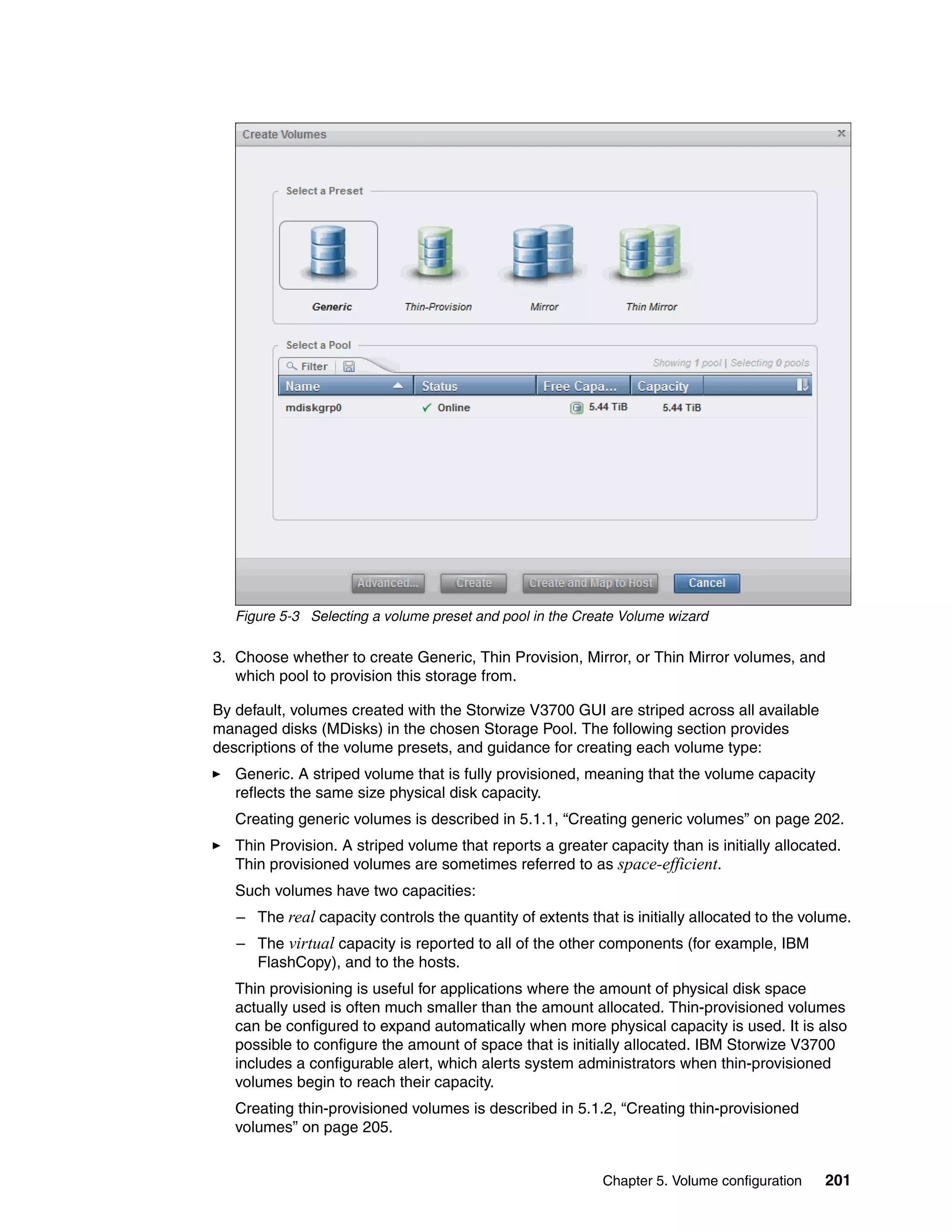 Chapter 5. Volume configuration 201
Figure 5-3 Selecting a volume preset and pool in the Create Volume wizard
3. Choose whether to create Generic, Thin Provision, Mirror, or Thin Mirror volumes, and
which pool to provision this storage from.
By default, volumes created with the Storwize V3700 GUI are striped across all available
managed disks (MDisks) in the chosen Storage Pool. The following section provides
descriptions of the volume presets, and guidance for creating each volume type:
Generic. A striped volume that is fully provisioned, meaning that the volume capacity
reflects the same size physical disk capacity.
Creating generic volumes is described in 5.1.1, “Creating generic volumes” on page 202.
Thin Provision. A striped volume that reports a greater capacity than is initially allocated.
Thin provisioned volumes are sometimes referred to as space-efficient.
Such volumes have two capacities:
– The real capacity controls the quantity of extents that is initially allocated to the volume.
– The virtual capacity is reported to all of the other components (for example, IBM
FlashCopy), and to the hosts.
Thin provisioning is useful for applications where the amount of physical disk space
actually used is often much smaller than the amount allocated. Thin-provisioned volumes
can be configured to expand automatically when more physical capacity is used. It is also
possible to configure the amount of space that is initially allocated. IBM Storwize V3700
includes a configurable alert, which alerts system administrators when thin-provisioned
volumes begin to reach their capacity.
Creating thin-provisioned volumes is described in 5.1.2, “Creating thin-provisioned
volumes” on page 205.
 